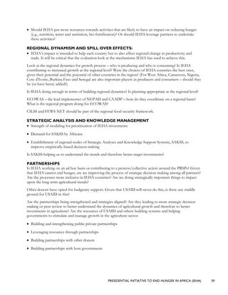 PRESIDENTIAL INITIATIVE TO END HUNGER IN AFRICA (IEHA) 59
• Should IEHA put more resources towards activities that are likely to have an impact on reducing hunger
(e.g., nutrition, water and sanitation, bio-fortification)? Or should IEHA leverage partners to undertake
these activities?
REGIONAL DYNAMISM AND SPILL OVER EFFECTS:
• IEHA’s impact is intended to help each country but to also effect regional change in productivity and
trade. It will be critical that the evaluation look at the mechanisms IEHA has used to achieve this.
Look at the regional dynamics for growth process – who is producing and who is consuming? Is IEHA
contributing to increased growth at the regional level? Were the choices of IEHA countries the best ones,
given their potential and the potential of other countries in the region? (For West Africa, Cameroon, Nigeria,
Cote d’Ivoire, Burkina Faso and Senegal are also important players as producers and consumers – should they
be (or have been) added?)
Is IEHA doing enough in terms of building regional dynamics? Is planning appropriate at the regional level?
ECOWAS – the lead implementer of NEPAD and CAADP – how do they coordinate on a regional basis?
What is the regional program doing for ECOWAS?
CILSS and FEWS NET should be part of the regional food security framework.
STRATEGIC ANALYSIS AND KNOWLEDGE MANAGEMENT
• Strength of modeling for prioritization of IEHA investments
• Demand for SAKSS by Africans
• Establishment of regional nodes of Strategic Analyses and Knowledge Support Systems, SAKSS, to
improve empirically-based decision making
Is SAKSS helping us to understand the trends and therefore better target investments?
PARTNERSHIPS
Is IEHA working on an ad hoc basis or contributing to a process/collective action around the PRSPs? Given
that IEHA cannot end hunger, are we improving the process of strategic decision making among all partners?
Are the processes more inclusive in IEHA countries? Are we doing strategically important things to impact
upon the long term agricultural trends?
Other donors have opted for budgetary support. Given that USAID will never do this, is there any middle
ground for USAID in this?
Are the partnerships being strengthened and strategies aligned? Are they leading to more strategic decision
making or peer review to better understand the dynamics of agricultural growth and therefore to better
investments in agriculture? Are the resources of USAID and others building systems and helping
governments to stimulate and manage growth in the agriculture sector.
• Building and strengthening public-private partnerships
• Leveraging resources through partnerships
• Building partnerships with other donors
• Building partnerships with host governments
 