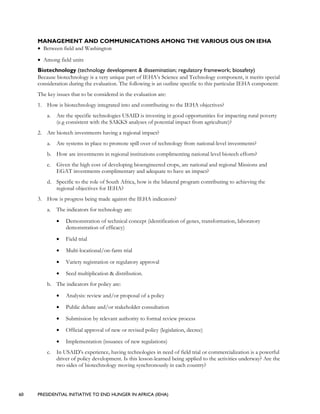 60 PRESIDENTIAL INITIATIVE TO END HUNGER IN AFRICA (IEHA)
MANAGEMENT AND COMMUNICATIONS AMONG THE VARIOUS OUS ON IEHA
• Between field and Washington
• Among field units
Biotechnology (technology development & dissemination; regulatory framework; biosafety)
Because biotechnology is a very unique part of IEHA’s Science and Technology component, it merits special
consideration during the evaluation. The following is an outline specific to this particular IEHA component:
The key issues that to be considered in the evaluation are:
1. How is biotechnology integrated into and contributing to the IEHA objectives?
a. Are the specific technologies USAID is investing in good opportunities for impacting rural poverty
(e.g consistent with the SAKKS analyses of potential impact from agriculture)?
2. Are biotech investments having a regional impact?
a. Are systems in place to promote spill over of technology from national-level investments?
b. How are investments in regional institutions complimenting national level biotech efforts?
c. Given the high cost of developing bioengineered crops, are national and regional Missions and
EGAT investments complimentary and adequate to have an impact?
d. Specific to the role of South Africa, how is the bilateral program contributing to achieving the
regional objectives for IEHA?
3. How is progress being made against the IEHA indicators?
a. The indicators for technology are:
• Demonstration of technical concept (identification of genes, transformation, laboratory
demonstration of efficacy)
• Field trial
• Multi-locational/on-farm trial
• Variety registration or regulatory approval
• Seed multiplication & distribution.
b. The indicators for policy are:
• Analysis: review and/or proposal of a policy
• Public debate and/or stakeholder consultation
• Submission by relevant authority to formal review process
• Official approval of new or revised policy (legislation, decree)
• Implementation (issuance of new regulations)
c. In USAID’s experience, having technologies in need of field trial or commercialization is a powerful
driver of policy development. Is this lesson-learned being applied to the activities underway? Are the
two sides of biotechnology moving synchronously in each country?
 
