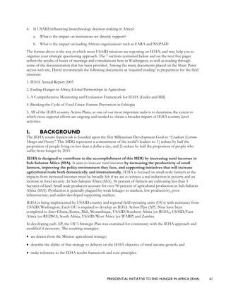 PRESIDENTIAL INITIATIVE TO END HUNGER IN AFRICA (IEHA) 61
4. Is USAID influencing biotechnology decision-making in Africa?
a. What is the impact on institutions we directly support?
b. What is the impact on leading African organizations such as FARA and NEPAD?
The format above is the way in which most USAID missions are reporting on IEHA, and may help you to
organize your strategic questioning approach. The 7 sections contained below and on the next five pages
reflect the results of hours of meetings and consultations here in Washington, as well as reading through
some of the documentation that has been provided. Among the many documents placed on the Share Point
access web site, David recommends the following documents as ‘required reading’ in preparation for the field
missions:
1. IEHA Annual Report 2005
2. Ending Hunger in Africa; Global Partnerships in Agriculture
3. A Comprehensive Monitoring and Evaluation Framework for IEHA (Ender and Hill)
4. Breaking the Cycle of Food Crises: Famine Prevention in Ethiopia
5. All of the IEHA country Action Plans, as one of our most important tasks is to determine the extent to
which cross-regional efforts are ongoing and needed to obtain a broader impact of IEHA country-level
activities.
I. BACKGROUND
The IEHA results framework is founded upon the first Millennium Development Goal to “Eradicate Extreme
Hunger and Poverty”. This MDG represents a commitment of the world’s leaders to: 1) reduce by half the
proportion of people living on less than a dollar a day, and 2) reduce by half the proportion of people who
suffer from hunger by 2015.
IEHA is designed to contribute to the accomplishment of this MDG by increasing rural incomes in
Sub-Saharan Africa (SSA). It aims to increase rural incomes by increasing the productivity of small
farmers, improving the policy environment they face, and supporting initiatives that will increase
agricultural trade both domestically and internationally. IEHA is focused on small-scale farmers as the
impacts from increased incomes must be broadly felt if we are to witness a real reduction in poverty and an
increase in food security. In Sub-Saharan Africa (SSA), 96 percent of farmers are cultivating less than 5
hectares of land. Small scale producers account for over 90 percent of agricultural production in Sub-Saharan
Africa (SSA). Production is generally plagued by weak linkages to markets, low productivity, poor
infrastructure, and under-developed supporting markets.
IEHA is being implemented by USAID country and regional field operating units (OUs) with assistance from
USAID/Washington. Each OU is required to develop an IEHA Action Plan (AP). Nine have been
completed to date: Ghana, Kenya, Mali, Mozambique, USAID/Southern Africa (ex-RCSA), USAID/East
Africa (ex-REDSO), South Africa, USAID/West Africa (ex-WARP) and Zambia.
In developing each AP, the OU’s Strategic Plan was examined for consistency with the IEHA approach and
modified if necessary. The resulting strategies:
• are drawn from the Mission agricultural strategy;
• describe the ability of that strategy to delivery on the IEHA objective of rural income growth; and
• make reference to the IEHA results framework and core principles.
 