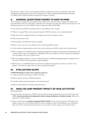 62 PRESIDENTIAL INITIATIVE TO END HUNGER IN AFRICA (IEHA)
The AP also contains an OU investment plan. IEHA is implemented in close coordination with other
USAID-sponsored programs such as the Comprehensive African Agricultural Development Program
(CAADP) and the African Global Competitiveness Initiative (AGCI).
II. GENERAL QUESTIONS/THEMES TO KEEP IN MIND
This evaluation is supposed to be a general look at IEHA in its mid-term phase, and provide analysis and
recommendations that are ‘actionable;’ essentially, this evaluation must provide evidence-based answers to the
following questions for each of IEHA’s major components (IRs and Sub-IRs):
• How effective has IEHA investments been to date? (Where does it stand?)
• Where is it going? What are the projected impacts if IEHA continues on as currently planned?
• What factors have shaped (positively and negatively) the level of impact to date?
• What interventions work?
• What activities should IEHA curtail or expand?
• What—if any—are more cost-effective ways of achieving IEHA results?
• At the mid-term implementation mark, what can be said about the IEHA model and its effectiveness?
• What considerations should be made in implementing IEHA in fragile, transformational development, and
strategic African states? Any differences? Similarities? Does the program’s relevance, approach and impact
vary according to the type of African state?
• Does the political tendency to focus on bilateral relations and bilateral programming have implications for
the scope of IEHA and its potential for regional impact?
• Did the focus on smallholder farmers and income/employment generation result in too much “stove-
piping” or provide the opportunity for more programmatic impact?
III. EVALUATION SCOPE
USAID/Washington expects the evaluation report to:
• Analyze and present the impact of IEHA activities;
• Review current structure of IEHA programs;
• Consider whether increased impacts can be achieved; and
• Make recommendations for improving performance.
IV. ANALYZE AND PRESENT IMPACT OF IEHA ACTIVITIES
Measuring Impact
• Examine goals and objectives of IEHA (halving African hunger and halving poverty by 2015 in line with
MDG, income generation and employment creation among rural farmers, and food security). Relevant to
regional or country realities?
• Present in brief form, a synopsis of ongoing IEHA activities (review relevant sections of 05 report, and
update sections for your countries); Review country strategies, country Annual Reports, any evaluations
done by the OUs, other documents relevant to your country, visit the country, and comment/take a
 