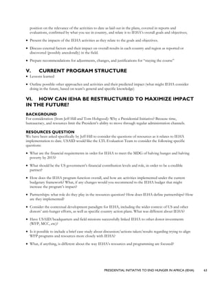 PRESIDENTIAL INITIATIVE TO END HUNGER IN AFRICA (IEHA) 63
position on the relevance of the activities to date as laid out in the plans, covered in reports and
evaluations, confirmed by what you see in country, and relate it to IEHA’s overall goals and objectives;
• Present the impacts of the IEHA activities as they relate to the goals and objectives.
• Discuss external factors and their impact on overall results in each country and region as reported or
discovered (possibly anecdotally) in the field.
• Prepare recommendations for adjustments, changes, and justifications for “staying the course”
V. CURRENT PROGRAM STRUCTURE
• Lessons learned
• Outline possible other approaches and activities and their predicted impact (what might IEHA consider
doing in the future, based on team’s general and specific knowledge)
VI. HOW CAN IEHA BE RESTRUCTURED TO MAXIMIZE IMPACT
IN THE FUTURE?
BACKGROUND
For consideration (from Jeff Hill and Tom Hobgood): Why a Presidential Initiative? Because time,
bureaucracy, and resources limit the President’s ability to move through regular administration channels.
RESOURCES QUESTION
We have been asked specifically by Jeff Hill to consider the questions of resources as it relates to IEHA
implementation to date. USAID would like the LTL Evaluation Team to consider the following specific
questions:
• What are the financial requirements in order for IEHA to meet the MDG of halving hunger and halving
poverty by 2015?
• What should be the US government’s financial contribution levels and role, in order to be a credible
partner?
• How does the IEHA program function overall, and how are activities implemented under the current
budgetary framework? What, if any changes would you recommend to the IEHA budget that might
increase the program’s impact?
• Partnerships: what role do they play in the resources question? How does IEHA define partnerships? How
are they implemented?
• Consider the contextual development paradigm for IEHA, including the wider context of US and other
donors’ anti-hunger efforts, as well as specific country action plans. What was different about IEHA?
• Have USAID/headquarters and field missions successfully linked IEHA to other donor investments
(WFP, MCC, etc)?
• Is it possible to include a brief case study about discussion/actions taken/results regarding trying to align
WFP programs and resources more closely with IEHA?
• What, if anything, is different about the way IEHA’s resources and programming are focused?
 