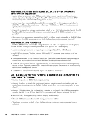 64 PRESIDENTIAL INITIATIVE TO END HUNGER IN AFRICA (IEHA)
RESOURCES: HOW DOES IEHA BOLSTER CAADP AND OTHER AFRICAN AG
DEVELOPMENT OBJECTIVES?
• Are the African governments in the IEHA countries taking concrete steps to honor Comprehensive
African Agricultural Development Program (CAADP) MDG commitments made at Maputo in 2003?
Where are they in the commitment honoring process in 2006?
• African leaders have committed (at least politically) to spending 10% of their budgets on agriculture by
2008. This would mean they would spend—collectively—US$8 billion by 2008, or three times current
agricultural investment levels.
• Even with these numbers, estimates state that there is likely to be a US$3 billion shortfall. Can this shortfall
be addressed by the international development community in general? By IEHA specifically (at least
partially)?
• How much private sector money is needed from the US to address what is estimated to be the US$7 billion
private sector shortfall in agricultural support funds (includes: industry, infrastructure, transport)?
RESOURCES: USAID’S PERSPECTIVE
Consider: USAID remains committed to solid partnerships with other USG agencies and with the private
sector to meet the challenge of achieving investment levels (Jeff Hill and Tom Hobgood)
• Are missions trying to partner to leverage a larger resource pool? (See IEHA OPIN Report)
• Are USAID/headquarters’ funds to maintain field-based IEHA advisors at some missions useful and
sufficient?
• Are funds spent on the SAKSS (Strategic Analysis and Knowledge Support Systems) enough to support
regional hubs’ reporting information on evidence-based program planning and monitoring?
• Are USAID/headquarters’ funds to support monitoring and evaluation by outside contractors providing
enough technical support to field missions? Are these funds helping the field missions to more effectively
operationalize their reporting systems?
• Are PL480 and FFP resources sufficiently aligned with the IEHA framework?
VII. LOOKING TO THE FUTURE: CONSIDER CONSTRAINTS TO
OPPONENTS OF IEHA
• Examine the question of IEHA/MCC complementarity;
• Consider the school of thought that posits natural resource management and conservation—and not
market-based economic growth-- as the basis for food security. How can these two approaches be better
aligned?
• Consider CGIAR’s position that food security is a question of food supply. Has IEHA implementation
served to alter this view at all? How does IEHA’s systemic approach disprove or support this view?
• How does IEHA define productivity (consider the Jerry Brown memo)?
• How will IEHA stimulate real, sustainable change, and meet the MDG?
• What future investments are likely to have the biggest impact on income, market access, and poverty
reduction?
 