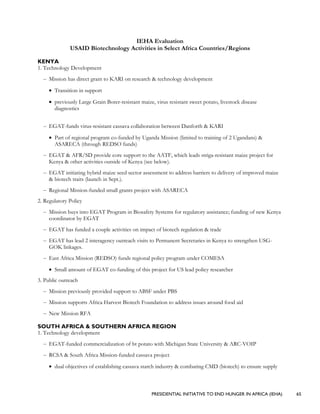 PRESIDENTIAL INITIATIVE TO END HUNGER IN AFRICA (IEHA) 65
IEHA Evaluation
USAID Biotechnology Activities in Select Africa Countries/Regions
KENYA
1. Technology Development
– Mission has direct grant to KARI on research & technology development
• Transition in support
• previously Large Grain Borer-resistant maize, virus resistant sweet potato, livestock disease
diagnostics
– EGAT-funds virus-resistant cassava collaboration between Danforth & KARI
• Part of regional program co-funded by Uganda Mission (limited to training of 2 Ugandans) &
ASARECA (through REDSO funds)
– EGAT & AFR/SD provide core support to the AATF, which leads striga-resistant maize project for
Kenya & other activities outside of Kenya (see below).
– EGAT initiating hybrid maize seed sector assessment to address barriers to delivery of improved maize
& biotech traits (launch in Sept.).
– Regional Mission-funded small grants project with ASARECA
2. Regulatory Policy
– Mission buys into EGAT Program in Biosafety Systems for regulatory assistance; funding of new Kenya
coordinator by EGAT
– EGAT has funded a couple activities on impact of biotech regulation & trade
– EGAT has lead 2 interagency outreach visits to Permanent Secretaries in Kenya to strengthen USG-
GOK linkages.
– East Africa Mission (REDSO) funds regional policy program under COMESA
• Small amount of EGAT co-funding of this project for US lead policy researcher
3. Public outreach
– Mission previously provided support to ABSF under PBS
– Mission supports Africa Harvest Biotech Foundation to address issues around food aid
– New Mission RFA
SOUTH AFRICA & SOUTHERN AFRICA REGION
1. Technology development
– EGAT-funded commercialization of bt potato with Michigan State University & ARC-VOIP
– RCSA & South Africa Mission-funded cassava project
• dual objectives of establishing cassava starch industry & combating CMD (biotech) to ensure supply
 