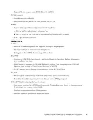 PRESIDENTIAL INITIATIVE TO END HUNGER IN AFRICA (IEHA) 67
– Regional Mission program under RAISE-Plus with AGBIOS
3. Public outreach
– Some Ghana effort under PBS
– Discussions underway with RAISE-Plus, possibly with ISAAA
4. Other
– Support for 2 regional Ministerial conferences with ECOWAS
• 2004 Ag S&T (including biotech) in Burkina Faso
• 2005 Ag biotech in Mali – this lead to regional biosafety initiative under AGBIOS
– FARA – pan African organization
PAN AFRICA
1. AATF
– EGAT & Africa Bureau provide core support & funding for cowpea project
– Leverage funding from other donors on other projects
– Bokanga is on AU-NEPAD Biotechnology Advisory Panel
2. NEPAD
– 2 sections of NEPAD deal with biotech – S&T (John Mugabe) & Agriculture (Richard Mkandawire);
poor coordinator btw. them
– EGAT indirectly supported the AU-NEPAD Biotech Advisory Panel through a grant to IFPRI and
Calestous Juma (co-chair of Panel), but not likely seen by NEPAD
– USAID does not provide funding to other initiatives such as BECA in Nairobi
3. FARA
– EGAT support several years ago for biotech symposium at general assembly meeting
– Rockefeller-funded priority setting electronic dialog in which USAID participated
4. USAID-Africa Biotechnology Partners Conference
– Semi-annual meeting of all USAID biotech partners in Africa and interested donors to share experiences
& gain insight into progress continent wide.
– Emphasis on presentations from African partners.
– Last held in Pretoria, previously in Nigeria and Kenya.
 