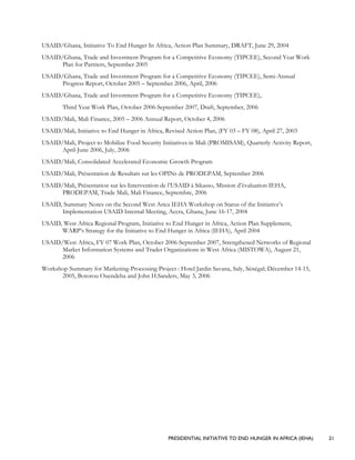 PRESIDENTIAL INITIATIVE TO END HUNGER IN AFRICA (IEHA) 21
USAID/Ghana, Initiative To End Hunger In Africa, Action Plan Summary, DRAFT, June 29, 2004
USAID/Ghana, Trade and Investment Program for a Competitive Economy (TIPCEE), Second Year Work
Plan for Partners, September 2005
USAID/Ghana, Trade and Investment Program for a Competitive Economy (TIPCEE), Semi-Annual
Progress Report, October 2005 – September 2006, April, 2006
USAID/Ghana, Trade and Investment Program for a Competitive Economy (TIPCEE),
Third Year Work Plan, October 2006-September 2007, Draft, September, 2006
USAID/Mali, Mali Finance, 2005 – 2006 Annual Report, October 4, 2006
USAID/Mali, Initiative to End Hunger in Africa, Revised Action Plan, (FY 03 – FY 08), April 27, 2003
USAID/Mali, Project to Mobilize Food Security Initiatives in Mali (PROMISAM), Quarterly Activity Report,
April-June 2006, July, 2006
USAID/Mali, Consolidated Accelerated Economic Growth Program
USAID/Mali, Présentation de Resultats sur les OPINs de PRODEPAM, September 2006
USAID/Mali, Présentation sur les Intervention de l’USAID à Sikasso, Mission d’évaluation IEHA,
PRODEPAM, Trade Mali, Mali Finance, Septembre, 2006
USAID, Summary Notes on the Second West Arica IEHA Workshop on Status of the Initiative’s
Implementation USAID Internal Meeting, Accra, Ghana, June 16-17, 2004
USAID, West Africa Regional Program, Initiative to End Hunger in Africa, Action Plan Supplement,
WARP’s Strategy for the Initiative to End Hunger in Africa (IEHA), April 2004
USAID/West Africa, FY 07 Work Plan, October 2006-September 2007, Strengthened Networks of Regional
Market Information Systems and Trader Organizations in West Africa (MISTOWA), August 21,
2006
Workshop Summary for Marketing-Processing Project : Hotel Jardin Savana, Saly, Sénégal; Décember 14-15,
2005, Botorou Ouendeba and John H.Sanders, May 3, 2006
 