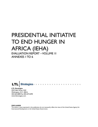 PRESIDENTIAL INITIATIVE
TO END HUNGER IN
AFRICA (IEHA)
EVALUATION REPORT –VOLUME 1I
ANNEXES 1 TO 6
LTL Strategies
4222 46th Street, NW
Washington, D.C. 20016
202-362-6800 Fax 202-237-6590
www.ltlstrategies.com
DISCLAIMER
The author’s views expressed in this publication do not necessarily reflect the views of the United States Agency for
International Development or the United States Government.
 