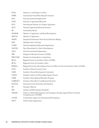 38 PRESIDENTIAL INITIATIVE TO END HUNGER IN AFRICA (IEHA)
IEHA Initiative to end Hunger in Africa
IFPRI International Food Policy Research Institute
IGO Inter-governmental Organization
IIAM Institute of Agricultural Research
IITA International Institute for Tropical Agriculture
INIA National Agricultural Research Institute
IR Intermediate Result
MADER Ministry of Agriculture and Rural Development
MINAG Ministry of Agriculture
MIND Integrated Information Network for Decision-Making
MSU Michigan State University
NARO National Agricultural Research Organization
NEPAD New Partnership for Africa’s Development
NGO Non-Governmental Organization
PBS Program in Biosafety Systems (USAID)
PROAGRI Program for Expenditure in Agriculture
RCSA Regional Center for Southern Africa (USAID)
RCSA Regional Centre for Southern Africa
REDSO Regional Economic Development Services Office for East and Southern Africa (USAID)
SACU Southern African Customs Union
SADC Southern African Development Community
SAKSS Strategic Analysis and Knowledge Support System
SARB Southern Africa Regional Biosafety Program
SARRNET Southern Africa Root Crop Research Network
SETSAN Secretariat for Food Security and Nutrition
SO Strategic Objective
SPS Sanitary and Phytosanitary Standards
TRADE Trade for African Development and Enterprise through regional Hubs for Global
Competitiveness (USAID)
USAID United States Agency for International Development
WTO World Trade Organization
 