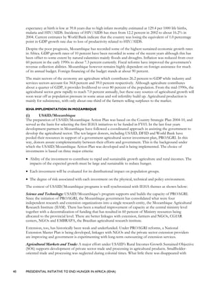 40 PRESIDENTIAL INITIATIVE TO END HUNGER IN AFRICA (IEHA)
expectancy at birth is low at 39.8 years due to high infant mortality estimated at 129.4 per 1000 life births,
malaria and HIV/AIDS. Incidence of HIV/AIDS has risen from 12.2 percent in 2002 to about 16.2% in
2004. Current estimates by World Bank indicate that the country was losing the equivalent of 1.0 percentage
point in GDP growth rate due to loss of productivity related to HIV/AIDS.
Despite the poor prognosis, Mozambique has recorded some of the highest sustained economic growth rates
in Africa. GDP growth rates of 10 percent have been recorded in some of the recent years although this has
been offset to some extent by natural calamities mainly floods and droughts. Inflation was reduced from over
60 percent in the early 1990s to about 7.3 percent currently. Fiscal reforms have improved the government’s
revenue collection abilities. Mozambique however remains highly dependent on foreign assistance for much
of its annual budget. Foreign financing of the budget stands at about 90 percent.
The main sectors of the economy are agriculture which contributes 26.2 percent to GDP while industry and
services sectors account for 34.8 percent and 39.0 percent respectively. Although agriculture contributes
about a quarter of GDP, it provides livelihood to over 80 percent of the population. From the mid-1990s, the
agricultural sector grew rapidly to reach 7.0 percent annually, but these easy sources of agricultural growth will
soon wear off as population pressure in some areas and soil infertility build up. Agricultural production is
mainly for subsistence, with only about one-third of the farmers selling surpluses to the market.
IEHA IMPLEMENTATION IN MOZAMBIQUE
(i) USAID/Mozambique
The preparation of USAID/Mozambique Action Plan was based on the Country Strategic Plan 2004-10, and
served as the basis for selecting the first IEHA initiatives to be funded in FY03. In the last four years
development partners in Mozambique have followed a coordinated approach in assisting the government to
develop the agricultural sector. The ten largest donors, including USAID, DFID and World Bank have
pooled their resources in support of a government agricultural sector investment plan, PROAGRI. In this
way, donors assure complementarity between their efforts and government. This is the background under
which the USAID/Mozambique Action Plan was developed and is being implemented. The choice of
investments is based on three major criteria:
• Ability of the investment to contribute to rapid and sustainable growth agriculture and rural incomes. The
impacts of the expected growth must be large and sustainable to reduce hunger.
• Each investment will be evaluated for its distributional impact on population groups.
• The degree of risk associated with each investment on the physical, technical and policy environment.
The context of USAID/Mozambique programs is well synchronized with IEHA themes as shown below:
Science and Technology: USAID/Mozambique’s program supports and builds the capacity of PROAGRI.
Since the initiation of PROAGRI, the Mozambique government has consolidated what were four
independent research and extension organizations into a single research entity, the Mozambique Agricultural
Research Institute (IIAM). There has been a marked improvement of capacity at the central ministry level
together with a decentralization of funding that has resulted in 60 percent of Ministry resources being
allocated to the provincial level. There are better linkages with extension, farmers and NGOs, CGIAR
centers, NGOs and EMBRAPA, the Brazilian agricultural research institute.
Extension, too, has historically been weak and underfunded. Under PROAGRI reforms, a National
Extension Master Plan is being developed, linkages with NGOs and the private sector extension providers
are improving and government is experimenting with long-term outsourcing of extension services.
Agricultural Markets and Trade: A major effort under USAID’s Rural Incomes Growth Sustained Objective
(SO6) supports development of private sector trade and processing in agricultural products. Smallholder-
oriented trade and processing was neglected during colonial times. What little there was disappeared with
 