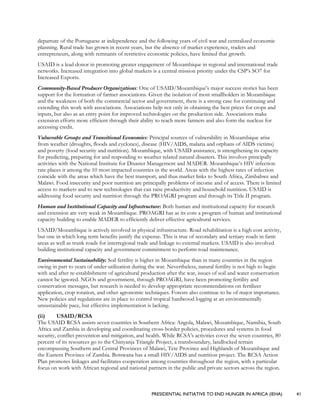 PRESIDENTIAL INITIATIVE TO END HUNGER IN AFRICA (IEHA) 41
departure of the Portuguese at independence and the following years of civil war and centralized economic
planning. Rural trade has grown in recent years, but the absence of market experience, traders and
entrepreneurs, along with remnants of restrictive economic policies, have limited that growth.
USAID is a lead donor in promoting greater engagement of Mozambique in regional and international trade
networks. Increased integration into global markets is a central mission priority under the CSP’s SO7 for
Increased Exports.
Community-Based Producer Organizations: One of USAID/Mozambique’s major success stories has been
support for the formation of farmer associations. Given the isolation of most smallholders in Mozambique
and the weakness of both the commercial sector and government, there is a strong case for continuing and
extending this work with associations. Associations help not only in obtaining the best prices for crops and
inputs, but also as an entry point for improved technologies on the production side. Associations make
extension efforts more efficient through their ability to reach more farmers and also form the nucleus for
accessing credit.
Vulnerable Groups and Transitional Economies: Principal sources of vulnerability in Mozambique arise
from weather (droughts, floods and cyclones), disease (HIV/AIDS, malaria and orphans of AIDS victims)
and poverty (food security and nutrition). Mozambique, with USAID assistance, is strengthening its capacity
for predicting, preparing for and responding to weather related natural disasters. This involves principally
activities with the National Institute for Disaster Management and MADER. Mozambique’s HIV infection
rate places it among the 10 most impacted countries in the world. Areas with the highest rates of infection
coincide with the areas which have the best transport, and thus market links to South Africa, Zimbabwe and
Malawi. Food insecurity and poor nutrition are principally problems of income and of access. There is limited
access to markets and to new technologies that can raise productivity and household nutrition. USAID is
addressing food security and nutrition through the PROAGRI program and through its Title II program.
Human and Institutional Capacity and Infrastructure: Both human and institutional capacity for research
and extension are very weak in Mozambique. PROAGRI has as its core a program of human and institutional
capacity building to enable MADER to efficiently deliver effective agricultural services.
USAID/Mozambique is actively involved in physical infrastructure. Road rehabilitation is a high cost activity,
but one in which long term benefits justify the expense. This is true of secondary and tertiary roads in farm
areas as well as trunk roads for interregional trade and linkage to external markets. USAID is also involved
building institutional capacity and government commitment to perform road maintenance.
Environmental Sustainability: Soil fertility is higher in Mozambique than in many countries in the region
owing in part to years of under-utilization during the war. Nevertheless, natural fertility is not high to begin
with and after re-establishment of agricultural production after the war, issues of soil and water conservation
cannot be ignored. NGOs and government, through PROAGRI, have been promoting fertility and
conservation messages, but research is needed to develop appropriate recommendations on fertilizer
application, crop rotation, and other agronomic techniques. Forests also continue to be of major importance.
New policies and regulations are in place to control tropical hardwood logging at an environmentally
unsustainable pace, but effective implementation is lacking.
(ii) USAID/RCSA
The USAID RCSA assists seven countries in Southern Africa: Angola, Malawi, Mozambique, Namibia, South
Africa and Zambia in developing and coordinating cross-border policies, procedures and systems in food
security, conflict prevention and mitigation, and health. While RCSA’s activities cover the seven countries, 80
percent of its resources go to the Chinyanja Triangle Project, a transboundary, landlocked terrain
encompassing Southern and Central Provinces of Malawi, Tete Province and Highlands of Mozambique and
the Eastern Province of Zambia. Botswana has a small HIV/AIDS and nutrition project. The RCSA Action
Plan promotes linkages and facilitates cooperation among countries throughout the region, with a particular
focus on work with African regional and national partners in the public and private sectors across the region.
 