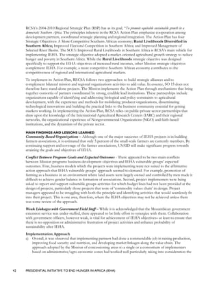 42 PRESIDENTIAL INITIATIVE TO END HUNGER IN AFRICA (IEHA)
RCSA’s 2004-2010 Regional Strategic Plan (RSP) has as its goal, “To promote equitable sustainable growth in a
democratic Southern Africa. The principles inherent in the RCSA Action Plan emphasize cooperation among
development partners, coordinated strategic planning and regional integration. The Action Plan has four
Strategic Objectives: A More Competitive Southern African economy; Rural Livelihoods Diversified in
Southern Africa; Improved Electoral Competition in Southern Africa; and Improved Management of
Selected River Basins. The SO15: Improved Rural Livelihoods in Southern Africa is RCSA’s main vehicle for
implementing IEHA. The strategic objective adopted a market-oriented agricultural growth strategy to reduce
hunger and poverty in Southern Africa. While the Rural Livelihoods strategic objective was designed
specifically to support the IEHA objectives of increased rural incomes, other Mission strategic objectives
complement IEHA. For example, a more competitive Southern African economy contributes to the
competitiveness of regional and international agricultural markets.
To implement its Action Plan, RECSA follows two approaches: to build strategic alliances and to
complement bilateral mission and regional organizations activities to add value. In essence, SO 15 does not
therefore have stand-alone projects. The Mission implements the Action Plan through mechanisms that bring
together consortia of partners coordinated by strong, credible lead institutions. These partnerships include
organizations capable of identifying and addressing biological and policy constraints to agricultural
development, with the experience and methods for mobilizing producer organizations, disseminating
technological innovations and building the practical links to the business community essential for getting
markets working. In implementing the Action Plan, RCSA relies on public-private sector partnerships that
draw upon the knowledge of the International Agricultural Research Centers (IARC) and their regional
networks, the organizational experience of Nongovernmental Organizations (NGO) and faith-based
institutions, and the dynamism of the private sector.
MAIN FINDINGS AND LESSONS LEARNED
Community Based Organizations – Although one of the major successes of IEHA projects is in building
farmers associations, it is estimated that only 5 percent of the small-scale farmers are currently members. By
continuing support and coverage of the farmer associations, USAID will make significant progress towards
attaining the goals and objectives of IEHA.
Conflict Between Program Goals and Expected Outcomes - There appeared to be two main conflicts
between Mission programs business development objectives and IEHA vulnerable groups’ expected
outcomes. First, business models which the projects were implementing were not suited to the affirmative
action approach that IEHA vulnerable groups’ approach seemed to demand. For example, promotion of
farming as a business in an environment where land assets were largely owned and controlled by men made it
difficult to achieve gender balance in formation of associations. Second, project implementers were being
asked to report and support vulnerable groups activities for which budget lines had not been provided at the
design of projects, particularly those projects that were of ‘commodity values chain’ in design. Project
managers appeared to be struggling with both the principle and identifying activities that would seamlessly fit
into their project. This is one area, therefore, where the IEHA objectives may not be achieved unless there
was some review of the approach.
Weak Linkages with Government Field Staff – While it is acknowledged that the Mozambican government
extension service was under-staffed, there appeared to be little effort to synergize with them. Collaboration
with government officers, however weak, is vital for achievement of IEHA objectives– at least to ensure that
there is no opposition or administrative frustration of project activities and enhance probability of
sustainability after IEHA.
Implementation Approach
a) Overall, it was observed that implementing partners had done a commendable job in raising production,
improving food security and nutrition, and developing market linkages along the value chain. The
approach adopted by the Mission of concessioning areas to a single or a consortium of implementers
based on administrative/agro-economic zones had worked well particularly taking into consideration the
 