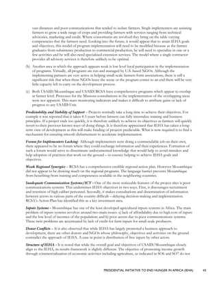 PRESIDENTIAL INITIATIVE TO END HUNGER IN AFRICA (IEHA) 43
vast distances and poor communications that tended to isolate farmers. Single implementers are assisting
farmers to grow a wide range of crops and providing farmers with services ranging from technical
advisories, marketing and credit. Where consortiums are involved they bring on the table varying
competencies that the farmers need. Looking into the future, it would appear that to attain IEHA goals
and objectives, this model of program implementation will need to be modified because as the farmer
graduates from subsistence production to commercial production, he will need to specialize in one or a
few activities and he will also need specialized extension services. The model where a single contractor
provides all advisory services is therefore unlikely to be optimal.
(b) Another area in which the approach appears weak is low level local participation in the implementation
of programs. Virtually, all programs are run and managed by U.S. based NGOs. Although the
implementing partners are very active in helping small-scale farmers form associations, there is still a
significant risk that when these NGOs leave the scene or the program comes to an end there will be very
little capacity left to carry on the development process.
(c) Both USAID/Mozambique and USAID/RCSA have comprehensive programs which appear to overlap
at farmer level. Processes for the Missions consultations in the implementation of the overlapping areas
were not apparent. This mars monitoring indicators and makes it difficult to attribute gains or lack of
progress to any USAID Unit.
Predictability and Stability of Support – Projects normally take a long time to achieve their objectives. For
example it was reported that it takes 4-5 years before farmers can fully internalize training and business
principles. If a project ends too quickly, it is therefore unlikely to achieve its objectives as farmers will quickly
revert to their previous known ways of doing things. It is therefore appreciated that IEHA has taken a long-
term view of development as this will make funding of projects predictable. What is now required is to find a
mechanism for ensuring smooth disbursement to accelerate implementation.
Forum for Implementers Lacking- Although implementers were doing a commendable job on their own,
there appeared to be no forum where they could exchange information and their experiences. Formation of
such a forum would serve to disseminate undocumented knowledge that would help to avoid mistakes and
help adoption of practices that work on the ground – in essence helping to achieve IEHA goals and
objectives.
Weak Regional Synergies – RCSA has a comprehensive credible regional action plan. However Mozambique
did not appear to be drawing much on the regional programs. The language barrier prevents Mozambique
from benefiting from training and competences available in the neighboring countries.
Inadequate Communication Systems/ICT - One of the most noticeable features of the project sites is poor
communications systems. This undermines IEHA objectives in two ways. First, it discourages recruitment
and retention of high caliber personnel. Secondly, it makes consultations and dissemination of information
between actors in various parts of the country difficult – delaying decision-making and implementation.
RCSA’s Action Plan has identified this as a key investment area.
Inputs Systems - Mozambique has one of the least developed agricultural inputs systems in Africa. The main
problem of inputs systems revolves around two main issues: a) lack of affordability due to high cost of inputs
and the low level of incomes of the population; and b) poor access due to poor communications systems.
These twin problems are accentuated by lack of credit for farm inputs for small-scale producers.
Donor Conflicts – It is also observed that while IEHA has largely promoted a business approach to
development, there are other donors and NGOs whose philosophy, objectives and activities on the ground
contradict the approach of IEHA. A case in point is distribution of free inputs by other actors.
Structure of IEHA - It is noted that while the overall goal and objectives of USAID/Mozambique closely
align to the IEHA, its results framework is slightly different. The objective of promoting income growth
through commercialization of economic activities including agriculture, as indicated in SO6 and SO7 do not
 