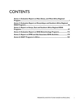PRESIDENTIAL INITIATIVE TO END HUNGER IN AFRICA (IEHA) i
CONTENTS
Annex 1: Evaluation Report on Mali, Ghana, and West Africa Regional
Program................................................................................................................... 1
Annex 2: Evaluation Report on Mozambique and Southern Africa Regional
IEHA Programs..................................................................................................... 36
Annex 3: Report on Kenya, East and Southern Africa Regional IEHA
Programs ............................................................................................................... 97
Annex 4: Evaluation Report on IEHA Biotechnology Programs...................172
Annex 5: Report on IFPRI and Abt Associates IEHA Activities....................179
Annex 6: EGAT Programs in Africa.................................................................183
 