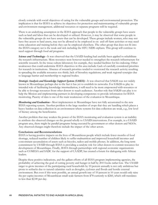 44 PRESIDENTIAL INITIATIVE TO END HUNGER IN AFRICA (IEHA)
closely coincide with social objectives of caring for the vulnerable groups and environmental protection. The
implication is that for IEHA to achieve its objectives for protection and mainstreaming of vulnerable groups
and environment management, additional resources or separate programs will be required.
There is an underlying assumption in the IEHA approach that people in the vulnerable groups have assets
such as land and labor that can be developed or utilized. However, it may be observed that some people in
the vulnerable groups do not have assets that can be developed. These groups include women, who may not
have free access to land assets, may not be allowed to be employed in on- and off-farm activities or may need
some education and training before they can be employed elsewhere. The other group that does not fit into
the IEHA category net is the weak and sick including the HIV/AIDS orphans. This group will continue to
need support through food aid programs.
Science and Technology - It was observed that the USAID funding had usefully been applied to rehabilitate
the research infrastructure. More resources were however needed to strengthen the research infrastructure for
scientific research. In the tissue culture laboratory for example, they needed facilities for bio-indexing. Other
weaknesses that could undermine IEHA objectives in this area include: Lack of carefully considered priorities
for research in institutions. Absence of research priorities tended to overcrowd the research activity resulting
in spreading the available resources too thinly; lack of biosafety regulations; and weak regional synergies due
to language barrier and membership to regional bodies.
Strategic Analysis and Knowledge Support System (SAKSS) - It was observed that SAKSS was not widely
known in Mozambique perhaps due to the fact it has yet to establish its networks. For SAKSS to play its
intended role of facilitating knowledge intermediation, it will need to be more empowered with resources or
be able to leverage resources from other donors to reach audiences. Another role that SAKSS can play is to
help the Mission and implementing partners in developing competence to provide information for IEHA
monitoring. Paucity of data is one of the main weaknesses of the evaluation in Mozambique.
Monitoring and Evaluation - Most implementers in Mozambique have not fully accustomed to the new
IEHA reporting system. Another problem is the large number of crops that they are handling which places a
heavy burden on data collection in an environment where systems for data collection are weak, e.g., low level
of literacy among the beneficiaries.
Another problem that may weaken the power of the IEHA monitoring and evaluation system is an inability
to attribute the observed changes on the ground wholly to USAID interventions. For example, in a USAID
program area, there might be parallel programs being executed by government or other donors and NGOs.
Any observed changes might therefore include the impact of the other actors.
Conclusions and Recommendations
IEHA is having positive impacts on the lives of Mozambican people which include fewer months of food
shortage, reduced number of children likely to suffer malnutrition and improved household incomes and
concomitant accumulation of assets such as bicycles, radios and mobile phones. In addition, the long-term
commitment by USAID through IEHA is providing a catalytic role for other donors to commit resources for
development of Mozambique. Finally, IEHA through partnerships with regional economic organizations
such as COMESA and SADC for the support of CAADP, has created a forum for dialoguing with African
leaders.
Despite these positive indications, and the gallant efforts of all IEHA program implementing agencies, the
probability of achieving the goal of cutting poverty and hunger in half by 2015 looks rather low. The USAID
target to grow incomes of the participating rural households by 10 percent annually is not only ambitious but
prone to setbacks due to natural calamities such as droughts, cyclones and floods and hostile external
environment. But even if this were possible, an annual growth rate of 10 percent in 10 years would only raise
the per capita incomes of Mozambican small scale farmers from $78 currently to $260, which still translates
to less than $2.00 per day.
 
