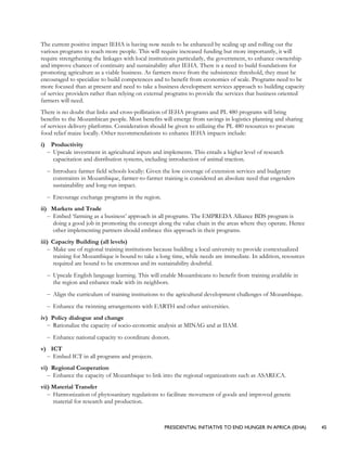 PRESIDENTIAL INITIATIVE TO END HUNGER IN AFRICA (IEHA) 45
The current positive impact IEHA is having now needs to be enhanced by scaling up and rolling out the
various programs to reach more people. This will require increased funding but more importantly, it will
require strengthening the linkages with local institutions particularly, the government, to enhance ownership
and improve chances of continuity and sustainability after IEHA. There is a need to build foundations for
promoting agriculture as a viable business. As farmers move from the subsistence threshold, they must be
encouraged to specialize to build competences and to benefit from economies of scale. Programs need to be
more focused than at present and need to take a business development services approach to building capacity
of service providers rather than relying on external programs to provide the services that business oriented
farmers will need.
There is no doubt that links and cross-pollination of IEHA programs and PL 480 programs will bring
benefits to the Mozambican people. Most benefits will emerge from savings in logistics planning and sharing
of services delivery platforms. Consideration should be given to utilizing the PL 480 resources to procure
food relief maize locally. Other recommendations to enhance IEHA impacts include:
i) Productivity
– Upscale investment in agricultural inputs and implements. This entails a higher level of research
capacitation and distribution systems, including introduction of animal traction.
– Introduce farmer field schools locally: Given the low coverage of extension services and budgetary
constraints in Mozambique, farmer-to-farmer training is considered an absolute need that engenders
sustainability and long-run impact.
– Encourage exchange programs in the region.
ii) Markets and Trade
– Embed ‘farming as a business’ approach in all programs. The EMPREDA Alliance BDS program is
doing a good job in promoting the concept along the value chain in the areas where they operate. Hence
other implementing partners should embrace this approach in their programs.
iii) Capacity Building (all levels)
– Make use of regional training institutions because building a local university to provide contextualized
training for Mozambique is bound to take a long time, while needs are immediate. In addition, resources
required are bound to be enormous and its sustainability doubtful.
– Upscale English language learning. This will enable Mozambicans to benefit from training available in
the region and enhance trade with its neighbors.
– Align the curriculum of training institutions to the agricultural development challenges of Mozambique.
– Enhance the twinning arrangements with EARTH and other universities.
iv) Policy dialogue and change
– Rationalize the capacity of socio-economic analysis at MINAG and at IIAM.
– Enhance national capacity to coordinate donors.
v) ICT
– Embed ICT in all programs and projects.
vi) Regional Cooperation
– Enhance the capacity of Mozambique to link into the regional organizations such as ASARECA.
vii) Material Transfer
– Harmonization of phytosanitary regulations to facilitate movement of goods and improved genetic
material for research and production.
 