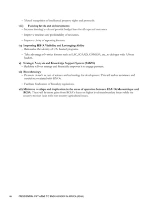 46 PRESIDENTIAL INITIATIVE TO END HUNGER IN AFRICA (IEHA)
– Mutual recognition of intellectual property rights and protocols.
viii) Funding levels and disbursements
– Increase funding levels and provide budget lines for all expected outcomes.
– Improve timelines and predictability of resources.
– Improve clarity of reporting formats.
ix) Improving IEHA Visibility and Leveraging Ability
– Rationalize the identity of U.S. funded programs.
– Take advantage of various forums such as EAC, IGAAD, COMESA, etc., to dialogue with African
leaders.
x) Strategic Analysis and Knowledge Support System (SAKSS)
– Redefine roll-out strategy and financially empower it to engage partners.
xi) Biotechnology
– Promote biotech as part of science and technology for development. This will reduce resistance and
suspicion associated with GMOs.
– Facilitate finalization of biosafety regulations.
xii) Minimize overlaps and duplication in the areas of operation between USAID/Mozambique and
RCSA. There will be more gains from RCSA’s focus on higher level transboundary issues while the
country mission deals with host country agricultural issues.
 