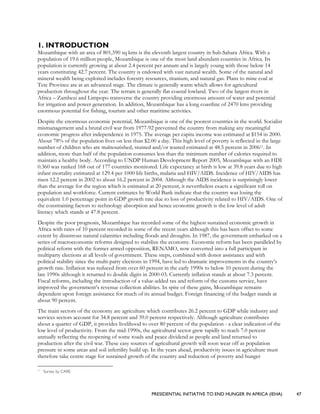 PRESIDENTIAL INITIATIVE TO END HUNGER IN AFRICA (IEHA) 47
1. INTRODUCTION
Mozambique with an area of 801,590 sq kms is the eleventh largest country in Sub-Sahara Africa. With a
population of 19.6 million people, Mozambique is one of the most land abundant countries in Africa. Its
population is currently growing at about 2.4 percent per annum and is largely young with those below 14
years constituting 42.7 percent. The country is endowed with vast natural wealth. Some of the natural and
mineral wealth being exploited includes forestry resources, titanium, and natural gas. Plans to mine coal at
Tete Province are at an advanced stage. The climate is generally warm which allows for agricultural
production throughout the year. The terrain is generally flat coastal lowland. Two of the largest rivers in
Africa – Zambezi and Limpopo transverse the country providing enormous amount of water and potential
for irrigation and power generation. In addition, Mozambique has a long coastline of 2470 kms providing
enormous potential for fishing, tourism and other maritime activities.
Despite the enormous economic potential, Mozambique is one of the poorest countries in the world. Socialist
mismanagement and a brutal civil war from 1977-92 prevented the country from making any meaningful
economic progress after independence in 1975. The average per capita income was estimated at $154 in 2000.
About 78% of the population lives on less than $2.00 a day. This high level of poverty is reflected in the large
number of children who are malnourished, stunted and/or wasted estimated at 48.5 percent in 200611. In
addition, more than half of the population consumes less than the minimum number of calories required to
maintain a healthy body. According to UNDP Human Development Report 2005, Mozambique with an HDI
0.360 was ranked 168 out of 177 countries monitored. Life expectancy at birth is low at 39.8 years due to high
infant mortality estimated at 129.4 per 1000 life births, malaria and HIV/AIDS. Incidence of HIV/AIDS has
risen 12.2 percent in 2002 to about 16.2 percent in 2004. Although the AIDS incidence is surprisingly lower
than the average for the region which is estimated at 20 percent, it nevertheless exacts a significant toll on
population and workforce. Current estimates by World Bank indicate that the country was losing the
equivalent 1.0 percentage point in GDP growth rate due to loss of productivity related to HIV/AIDS. One of
the constraining factors to technology absorption and hence economic growth is the low level of adult
literacy which stands at 47.8 percent.
Despite the poor prognosis, Mozambique has recorded some of the highest sustained economic growth in
Africa with rates of 10 percent recorded in some of the recent years although this has been offset to some
extent by disastrous natural calamities including floods and droughts. In 1987, the government embarked on a
series of macroeconomic reforms designed to stabilize the economy. Economic reform has been paralleled by
political reform with the former armed opposition, RENAMO, now converted into a full participant in
multiparty elections at all levels of government. These steps, combined with donor assistance and with
political stability since the multi-party elections in 1994, have led to dramatic improvements in the country’s
growth rate. Inflation was reduced from over 60 percent in the early 1990s to below 10 percent during the
late 1990s although it returned to double digits in 2000-03. Currently inflation stands at about 7.3 percent.
Fiscal reforms, including the introduction of a value-added tax and reform of the customs service, have
improved the government’s revenue collection abilities. In spite of these gains, Mozambique remains
dependent upon foreign assistance for much of its annual budget. Foreign financing of the budget stands at
about 90 percent.
The main sectors of the economy are agriculture which contributes 26.2 percent to GDP while industry and
services sectors account for 34.8 percent and 39.0 percent respectively. Although agriculture contributes
about a quarter of GDP, it provides livelihood to over 80 percent of the population - a clear indication of the
low level of productivity. From the mid-1990s, the agricultural sector grew rapidly to reach 7.0 percent
annually reflecting the reopening of some roads and peace dividend as people and land returned to
production after the civil war. These easy sources of agricultural growth will soon wear off as population
pressure in some areas and soil infertility build up. In the years ahead, productivity issues in agriculture must
therefore take centre stage for sustained growth of the country and reduction of poverty and hunger
11
Survey by CARE
 