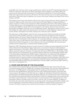 48 PRESIDENTIAL INITIATIVE TO END HUNGER IN AFRICA (IEHA)
particularly in the rural areas where average annual incomes stand at less than $70. Agricultural production is
mainly for subsistence. Only about one-third of the farmers sell any surpluses to the market. Maize and
cassava are the main food crops accounting for 49 and 40 percent respectively for food in Mozambique.
Other food crops include rice, potatoes, and bananas. The main cash crops are cotton, tobacco, groundnuts
and cashews. Other cash crops are sugarcane, tea, coconut, sisal, sesame, sunflower and tropical fruits such as
mangoes and litchi.
The transport system is poor and expensive. Because the country is long and narrow, distances between the
Capital City Maputo and the major towns of the Central and Northern Regions are long and difficult to
traverse except by air. There are two main private airlines operating in the country. Three railway systems of
3123 kms link the coast to the hinterland but are not interconnected. The road system of about 36,400 kms
(of which only 5685kms is paved) follows the same pattern as the railways. There are three main ports –
Nacala, Beira and Maputo, which also serve the neighboring countries. Although the transport system is poor,
Mozambique has a fairly vibrant telecommunication system with two mobile telephone companies and
internet facilities. Subscriptions for mobile companies are estimated at about 1,000,000.
The performance of Mozambique’s export has been strong, growing at 22 percent annually (in US dollar
terms) between 1996 and 2003, mainly due to exports from natural gas and aluminum from the Mozal
aluminum smelter, the country’s largest foreign investment project to date. This expansion is substantially
faster than that of world exports of about 6 percent. As a result, Mozambique is one of the rare countries in
Africa whose share in world exports has risen. However, the traditional agricultural export base is still weak
and poorly diversified having grown at only 2.3 percent in the same period. Despite the increased export
earnings from the mega-projects, a substantial trade imbalance persists.
During the 1990s, Mozambique became an attractive location for foreign investment particularly from South
Africa, which became Mozambique’s biggest trade partner, accounting for 40 percent of Mozambique’s
imports and 20 percent of its exports. South Africa is the largest investment partner of Mozambique. South
African investment represents 35 percent of foreign direct investment (FDI) inflows to Mozambique. In late
2005, and after years of negotiations, the government signed an agreement to gain Portugal’s majority share
of the Cabora Bassa Hydroelectricity (HCB) Company, a dam that was not transferred to Mozambique at
independence because of the ensuing civil war and unpaid debts. More power is needed for additional
investment projects in titanium extraction and processing and garment manufacturing that could further close
the import/export gap. Mozambique’s once substantial foreign debt has been reduced through forgiveness
and rescheduling under the IMF’s Heavily Indebted Poor Countries (HIPC) and Enhanced HIPC initiatives,
and is now at a manageable level.
1.1 SCOPE AND METHOD OF THE EVALUATION
The evaluation team based this report on information obtained from four main sources: First, the team
reviewed documents availed by USAID staff on programs in Mozambique. The team also obtained additional
documents on USAID activities in Mozambique from the internet; second, discussions the team held
discussions with USAID Mission staff; third, interviews with USAID program partners; and fourth, field
visits to projects. The purpose of the field visits was to validate the information obtained from documents
and discussions with implementing partners. During the field visits, the evaluation team tried to obtain factual
data and held focused group discussions with beneficiaries. Wherever a language barrier was encountered, the
team relied on local interpreters to obtain information on how the projects were impacting the lives of the
beneficiaries. Wherever possible, efforts were made to seek the views of women separately. In addition to
factual data, the team made visual observations on dressing, quality of housing, general health of children and
asset accumulation by communities which are common indicators of family incomes, food security and
nutrition. The full list of persons met, institutions and associations visited are detailed in Chapter 6.
 