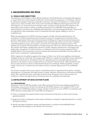 PRESIDENTIAL INITIATIVE TO END HUNGER IN AFRICA (IEHA) 49
2. BACKGROUND ON IEHA
2.1 GOALS AND OBJECTIVES
The Initiative to End Hunger in Africa (IEHA) launched at the World Summit on Sustainable Development
in August 2002 aims at improving the livelihoods of current and future generations of sub-Saharan Africans
by reducing the incidence of poverty, especially in rural areas. The goal of the Initiative is to reduce hunger
and poverty in Africa by half by 2015, in line with United Nations Millennium Development Goal #1. Its
main objective is to raise rural incomes through country- and region-based agricultural development. The
intermediate results it plans to achieve are enhanced productivity of smallholder-based agriculture, an
improved policy environment for smallholder-based agriculture, and increased agricultural trade. These results
are supported by other intermediate results in institutional and trade capacity building, as well as in
competitiveness.
Within the agricultural sector, IEHA investments support scientific and technological advances, the
development of efficient agricultural trade and market systems, the strengthening of community-based
producer organizations, human and institutional capacity building, and strong environmental management.
The focus of the IEHA is the African smallholder, with recognition that efforts must be made to integrate
vulnerable population groups and countries in transition into sustainable development processes. The
Initiative also recognizes that the problems of hunger and poverty will not be solved by agriculture alone, and
that solutions will require complementary advances in health, education, infrastructure, environment and
public policy management. To achieve the focus, coordination and level of resources required, IEHA is
building alliances and constituencies with those national and international stakeholders from the public and
private sectors committed to eradicating hunger.
IEHA originated in the global recognition that hunger in Africa is one of the most significant development
challenges facing the world today. The primary goal of IEHA is to rapidly and sustainably increase agricultural
growth and rural incomes in sub-Saharan Africa. The agricultural sector is especially important because
agriculture is the primary source of employment for an estimated 70 percent of the African population and
low per capita incomes are closely correlated with both poverty and hunger. Within agriculture, to reduce
hunger over the near to medium term, the initiative focuses on growth opportunities in the smallholder
sector.
The initiative recognizes that success requires sustained investments in agricultural-based policies, strategies,
and programs, in conjunction with improvements in health, education, infrastructure, environment and public
policy. Since significant domestic and foreign investment from the private sector is also necessary, the
conditions to attract and support private investment need to be established and maintained.
2.2 DEVELOPMENT OF IEHA ACTION PLANS
2.2.1 BACKGROUND
Preparation of the USAID/Mozambique Action Plan represented the first step in implementing IEHA in
Mozambique, and served as the basis for selecting the first IEHA initiatives to be funded in FY03. It also
mapped out the USAID/Mozambique’s strategy and plan for the first six years of IEHA. In conformity with
IEHA objectives and principles, the Action Plans was designed to:
• Create a coordinated sub-regional (multi-country) momentum and dynamic to induce and encourage
agricultural growth.
• Support the efforts of and partner with countries and leaders committed to agricultural growth as a critical
development pathway.
• Identify and target development options and opportunities to accelerate rural smallholder-based
agricultural growth, leading to more efficient use of resources.
 