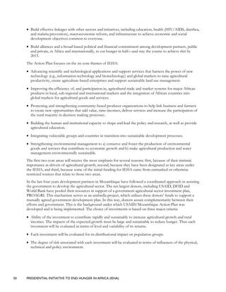 50 PRESIDENTIAL INITIATIVE TO END HUNGER IN AFRICA (IEHA)
• Build effective linkages with other sectors and initiatives, including education, health (HIV/AIDS, diarrhea,
and malaria prevention), macroeconomic reform, and infrastructure to achieve economic and social
development objectives common to everyone.
• Build alliances and a broad-based political and financial commitment among development partners, public
and private, in Africa and internationally, to cut hunger in half—and stay the course to achieve this by
2015.
The Action Plan focuses on the six core themes of IEHA:
• Advancing scientific and technological applications and support services that harness the power of new
technology (e.g., information technology and biotechnology) and global markets to raise agricultural
productivity, create agriculture-based enterprises and support sustainable land use management.
• Improving the efficiency of, and participation in, agricultural trade and market systems for major African
products in local, sub-regional and international markets and the integration of African countries into
global markets for agricultural goods and services.
• Promoting and strengthening community-based producer organizations to help link business and farmers
to create new opportunities that add value, raise incomes, deliver services and increase the participation of
the rural majority in decision making processes.
• Building the human and institutional capacity to shape and lead the policy and research, as well as provide
agricultural education.
• Integrating vulnerable groups and countries in transition into sustainable development processes.
• Strengthening environmental management to a) conserve and foster the production of environmental
goods and services that contribute to economic growth and b) make agricultural production and water
management environmentally sustainable.
The first two core areas will receive the most emphasis for several reasons: first, because of their intrinsic
importance as drivers of agricultural growth; second, because they have been designated as key areas under
the IEHA; and third, because some of the initial funding for IEHA came from earmarked or otherwise
restricted sources that relate to those two areas.
In the last four years development partners in Mozambique have followed a coordinated approach in assisting
the government to develop the agricultural sector. The ten largest donors, including USAID, DFID and
World Bank have pooled their resources in support of a government agricultural sector investment plan,
PROAGRI. This mechanism serves as an umbrella project, which utilizes these donors’ funds to support a
mutually agreed government development plan. In this way, donors assure complementarity between their
efforts and government. This is the background under which USAID/Mozambique Action Plan was
developed and is being implemented. The choice of investments is based on three major criteria:
• Ability of the investment to contribute rapidly and sustainably to increase agricultural growth and rural
incomes. The impacts of the expected growth must be large and sustainable to reduce hunger. Thus each
investment will be evaluated in terms of level and variability of its returns.
• Each investment will be evaluated for its distributional impact on population groups.
• The degree of risk associated with each investment will be evaluated in terms of influences of the physical,
technical and policy environment.
 