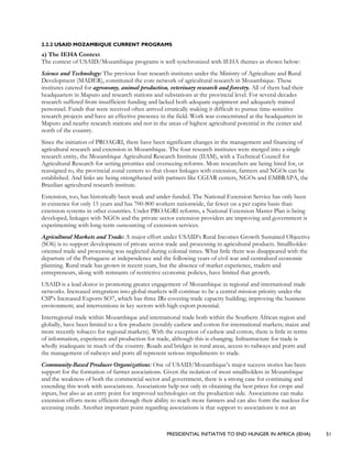 PRESIDENTIAL INITIATIVE TO END HUNGER IN AFRICA (IEHA) 51
2.2.2 USAID MOZAMBIQUE CURRENT PROGRAMS
a) The IEHA Context
The context of USAID/Mozambique programs is well synchronized with IEHA themes as shown below:
Science and Technology: The previous four research institutes under the Ministry of Agriculture and Rural
Development (MADER), constituted the core network of agricultural research in Mozambique. These
institutes catered for agronomy, animal production, veterinary research and forestry. All of them had their
headquarters in Maputo and research stations and substations at the provincial level. For several decades
research suffered from insufficient funding and lacked both adequate equipment and adequately trained
personnel. Funds that were received often arrived erratically making it difficult to pursue time-sensitive
research projects and have an effective presence in the field. Work was concentrated at the headquarters in
Maputo and nearby research stations and not in the areas of highest agricultural potential in the center and
north of the country.
Since the initiation of PROAGRI, there have been significant changes in the management and financing of
agricultural research and extension in Mozambique. The four research institutes were merged into a single
research entity, the Mozambique Agricultural Research Institute (IIAM), with a Technical Council for
Agricultural Research for setting priorities and overseeing reforms. More researchers are being hired for, or
reassigned to, the provincial zonal centers so that closer linkages with extension, farmers and NGOs can be
established. And links are being strengthened with partners like CGIAR centers, NGOs and EMBRAPA, the
Brazilian agricultural research institute.
Extension, too, has historically been weak and under-funded. The National Extension Service has only been
in existence for only 15 years and has 700-800 workers nationwide, far fewer on a per capita basis than
extension systems in other countries. Under PROAGRI reforms, a National Extension Master Plan is being
developed, linkages with NGOs and the private sector extension providers are improving and government is
experimenting with long-term outsourcing of extension services.
Agricultural Markets and Trade: A major effort under USAID’s Rural Incomes Growth Sustained Objective
(SO6) is to support development of private sector trade and processing in agricultural products. Smallholder-
oriented trade and processing was neglected during colonial times. What little there was disappeared with the
departure of the Portuguese at independence and the following years of civil war and centralized economic
planning. Rural trade has grown in recent years, but the absence of market experience, traders and
entrepreneurs, along with remnants of restrictive economic policies, have limited that growth.
USAID is a lead donor in promoting greater engagement of Mozambique in regional and international trade
networks. Increased integration into global markets will continue to be a central mission priority under the
CSP’s Increased Exports SO7, which has three IRs covering trade capacity building; improving the business
environment; and interventions in key sectors with high export potential.
Interregional trade within Mozambique and international trade both within the Southern African region and
globally, have been limited to a few products (notably cashew and cotton for international markets; maize and
more recently tobacco for regional markets). With the exception of cashew and cotton, there is little in terms
of information, experience and production for trade, although this is changing. Infrastructure for trade is
wholly inadequate in much of the country. Roads and bridges in rural areas, access to railways and ports and
the management of railways and ports all represent serious impediments to trade.
Community-Based Producer Organizations: One of USAID/Mozambique’s major success stories has been
support for the formation of farmer associations. Given the isolation of most smallholders in Mozambique
and the weakness of both the commercial sector and government, there is a strong case for continuing and
extending this work with associations. Associations help not only in obtaining the best prices for crops and
inputs, but also as an entry point for improved technologies on the production side. Associations can make
extension efforts more efficient through their ability to reach more farmers and can also form the nucleus for
accessing credit. Another important point regarding associations is that support to associations is not an
 