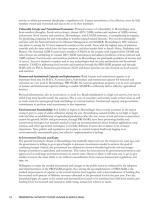 52 PRESIDENTIAL INITIATIVE TO END HUNGER IN AFRICA (IEHA)
activity in which government should play a significant role. Farmer associations, to be effective, must be fully
member owned and motivated and seen to be so by their members.
Vulnerable Groups and Transitional Economies: Principal sources of vulnerability in Mozambique arise
from weather (droughts, floods and cyclones), disease (HIV/AIDS, malaria and orphans of AIDS victims)
and poverty (food security and nutrition). Mozambique, with USAID assistance, is strengthening its capacity
for predicting, preparing for and responding to weather related natural disasters. This involves principally
activities with the National Institute for Disaster Management and MADER. Mozambique’s HIV infection
rate places it among the 10 most impacted countries in the world. Areas with the highest rates of infection
coincide with the areas which have the best transport, and thus market links to South Africa, Zimbabwe and
Malawi. The National AIDS Council and a number of NGOs in the country with support from USAID and
other donors are attempting to contain HIV/AIDS transmission and address problems of those infected and
AIDS orphans. Food security and nutrition problems in Mozambique are principally problems of income and
of access. Access is limited to markets and to new technologies that can raise productivity and household
nutrition. USAID is addressing food security and nutrition through the PROAGRI program and through
DAPs with six PVOs. Numerous government, NGO and donor activities are also focused on food security
and nutrition.
Human and Institutional Capacity and Infrastructure: Weak human and institutional capacity is an
important focal area for IEHA. As noted above, both human and institutional capacity for research and
extension are very weak in Mozambique. PROAGRI, the sectoral agriculture program, is at its core a program
of human and institutional capacity building to enable MADER to efficiently deliver effective agricultural
services.
Physical infrastructure, also as noted above, is weak too. Road rehabilitation is a high cost activity, but one in
which long term benefits justify the expense. This is true of secondary and tertiary roads in farm areas as well
as trunk roads for interregional trade and linkage to external markets. Institutional capacity and government
commitment to perform road maintenance is also important.
Environmental Sustainability: Soil fertility is higher in Mozambique than in many countries in the region
owing in part to years of under-utilization during the war. Nevertheless, natural fertility is not high to begin
with and after re-establishment of agricultural production after the war, issues of soil and water conservation
cannot be ignored. NGOs and government, through PROAGRI, have been promoting fertility and
conservation messages, but research needed to back up recommendations about fertilizer application, crop
rotation, and other agronomic techniques is woefully deficient. Forests also continue to be of major
importance. New policies and regulations are in place to control tropical hardwood logging at an
environmentally unsustainable pace, but effective implementation is lacking.
b) Investment Climate and Gaps
The general investment climate in Mozambique has markedly improved over the situation ten years ago, and
the government is willing to go to great lengths to promote investments needed to achieve the goal of
combating hunger. Indeed, the government has adopted an investor-friendly legal code and encourages
foreign investment in agriculture and commerce. This stance has been proven by government promotion and
approval of several large investment projects in recent years. However, there is still some way to go to give
smaller investors the same ability to act without encumbrances from onerous bureaucratic regulations, red
tape, etc.
Willingness to make the needed investments and changes in the public sector is evidenced by the adoption
and implementation of the PROAGRI program. Key among the accomplishments of PROAGRI is the
marked improvement of capacity at the central ministry level together with a decentralization of funding that
has resulted in 60 percent of Ministry resources allocated to the provincial level in the past year. Two key
interrelated gaps are: gains at the central and provincial level need to be translated into field level results; and
funding levels for research and extension, while rising, remain low relative to needs.
 