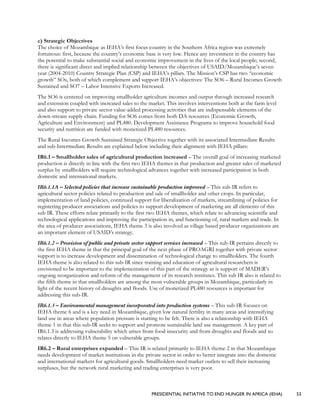 PRESIDENTIAL INITIATIVE TO END HUNGER IN AFRICA (IEHA) 53
c) Strategic Objectives
The choice of Mozambique as IEHA’s first focus country in the Southern Africa region was extremely
fortuitous: first, because the country’s economic base is very low. Hence any investment in the country has
the potential to make substantial social and economic improvement in the lives of the local people; second,
there is significant direct and implied relationship between the objectives of USAID/Mozambique’s seven
year (2004-2010) Country Strategic Plan (CSP) and IEHA’s pillars. The Mission’s CSP has two “economic
growth” SOs, both of which complement and support IEHA’s objectives: The SO6 – Rural Incomes Growth
Sustained and SO7 – Labor Intensive Exports Increased.
The SO6 is centered on improving smallholder agriculture incomes and output through increased research
and extension coupled with increased sales to the market. This involves interventions both at the farm level
and also support to private sector value-added processing activities that are indispensable elements of the
down-stream supply chain. Funding for SO6 comes from both DA resources (Economic Growth,
Agriculture and Environment) and PL480. Development Assistance Programs to improve household food
security and nutrition are funded with monetized PL480 resources.
The Rural Incomes Growth Sustained Strategic Objective together with its associated Intermediate Results
and sub-Intermediate Results are explained below including their alignment with IEHA pillars:
IR6.1 – Smallholder sales of agricultural production increased – The overall goal of increasing marketed
production is directly in line with the first two IEHA themes in that production and greater sales of marketed
surplus by smallholders will require technological advances together with increased participation in both
domestic and international markets.
IR6.1.1A – Selected policies that increase sustainable production improved – This sub-IR refers to
agricultural sector policies related to production and sale of smallholder and other crops. In particular,
implementation of land policies, continued support for liberalization of markets, streamlining of policies for
registering producer associations and policies to support development of marketing are all elements of this
sub IR. These efforts relate primarily to the first two IEHA themes, which relate to advancing scientific and
technological applications and improving the participation in, and functioning of, rural markets and trade. In
the area of producer associations, IEHA theme 3 is also involved as village based producer organizations are
an important element of USAID’s strategy.
IR6.1.2 – Provision of public and private sector support services increased – This sub-IR pertains directly to
the first IEHA theme in that the principal goal of the next phase of PROAGRI together with private sector
support is to increase development and dissemination of technological change to smallholders. The fourth
IEHA theme is also related to this sub-IR since training and education of agricultural researchers is
envisioned to be important to the implementation of this part of the strategy as is support of MADER’s
ongoing reorganization and reform of the management of its research institutes. This sub IR also is related to
the fifth theme in that smallholders are among the most vulnerable groups in Mozambique, particularly in
light of the recent history of droughts and floods. Use of monetized PL480 resources is important for
addressing this sub-IR.
IR6.1.3 – Environmental management incorporated into production systems – This sub-IR focuses on
IEHA theme 6 and is a key need in Mozambique, given low natural fertility in many areas and intensifying
land use in areas where population pressure is starting to be felt. There is also a relationship with IEHA
theme 1 in that this sub-IR seeks to support and promote sustainable land use management. A key part of
IR6.1.3 is addressing vulnerability which arises from food insecurity and from droughts and floods and so
relates directly to IEHA theme 5 on vulnerable groups.
IR6.2 – Rural enterprises expanded – This IR is related primarily to IEHA theme 2 in that Mozambique
needs development of market institutions in the private sector in order to better integrate into the domestic
and international markets for agricultural goods. Smallholders need market outlets to sell their increasing
surpluses, but the network rural marketing and trading enterprises is very poor.
 