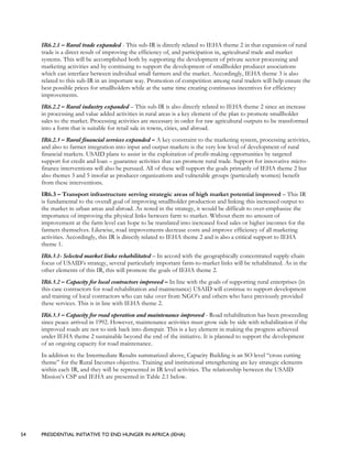 54 PRESIDENTIAL INITIATIVE TO END HUNGER IN AFRICA (IEHA)
IR6.2.1 – Rural trade expanded - This sub-IR is directly related to IEHA theme 2 in that expansion of rural
trade is a direct result of improving the efficiency of, and participation in, agricultural trade and market
systems. This will be accomplished both by supporting the development of private sector processing and
marketing activities and by continuing to support the development of smallholder producer associations
which can interface between individual small farmers and the market. Accordingly, IEHA theme 3 is also
related to this sub-IR in an important way. Promotion of competition among rural traders will help ensure the
best possible prices for smallholders while at the same time creating continuous incentives for efficiency
improvements.
IR6.2.2 – Rural industry expanded – This sub-IR is also directly related to IEHA theme 2 since an increase
in processing and value added activities in rural areas is a key element of the plan to promote smallholder
sales to the market. Processing activities are necessary in order for raw agricultural outputs to be transformed
into a form that is suitable for retail sale in towns, cities, and abroad.
IR6.2.3 – Rural financial services expanded – A key constraint to the marketing system, processing activities,
and also to farmer integration into input and output markets is the very low level of development of rural
financial markets. USAID plans to assist in the exploitation of profit-making opportunities by targeted
support for credit and loan – guarantee activities that can promote rural trade. Support for innovative micro-
finance interventions will also be pursued. All of these will support the goals primarily of IEHA theme 2 but
also themes 3 and 5 insofar as producer organizations and vulnerable groups (particularly women) benefit
from these interventions.
IR6.3 – Transport infrastructure serving strategic areas of high market potential improved – This IR
is fundamental to the overall goal of improving smallholder production and linking this increased output to
the market in urban areas and abroad. As noted in the strategy, it would be difficult to over-emphasize the
importance of improving the physical links between farm to market. Without them no amount of
improvement at the farm level can hope to be translated into increased food sales or higher incomes for the
farmers themselves. Likewise, road improvements decrease costs and improve efficiency of all marketing
activities. Accordingly, this IR is directly related to IEHA theme 2 and is also a critical support to IEHA
theme 1.
IR6.3.1- Selected market links rehabilitated – In accord with the geographically concentrated supply-chain
focus of USAID’s strategy, several particularly important farm-to-market links will be rehabilitated. As in the
other elements of this IR, this will promote the goals of IEHA theme 2.
IR6.3.2 – Capacity for local contractors improved – In line with the goals of supporting rural enterprises (in
this case contractors for road rehabilitation and maintenance) USAID will continue to support development
and training of local contractors who can take over from NGO’s and others who have previously provided
these services. This is in line with IEHA theme 2.
IR6.3.3 – Capacity for road operation and maintenance improved - Road rehabilitation has been proceeding
since peace arrived in 1992. However, maintenance activities must grow side by side with rehabilitation if the
improved roads are not to sink back into disrepair. This is a key element in making the progress achieved
under IEHA theme 2 sustainable beyond the end of the initiative. It is planned to support the development
of an ongoing capacity for road maintenance.
In addition to the Intermediate Results summarized above, Capacity Building is an SO level “cross cutting
theme” for the Rural Incomes objective. Training and institutional strengthening are key strategic elements
within each IR, and they will be represented in IR level activities. The relationship between the USAID
Mission’s CSP and IEHA are presented in Table 2.1 below.
 