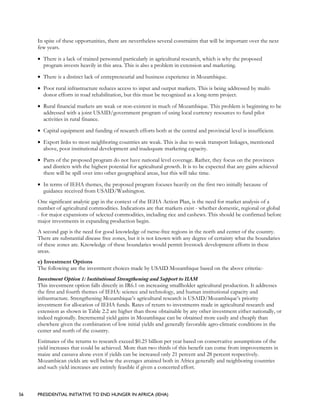 56 PRESIDENTIAL INITIATIVE TO END HUNGER IN AFRICA (IEHA)
In spite of these opportunities, there are nevertheless several constraints that will be important over the next
few years.
• There is a lack of trained personnel particularly in agricultural research, which is why the proposed
program invests heavily in this area. This is also a problem in extension and marketing.
• There is a distinct lack of entrepreneurial and business experience in Mozambique.
• Poor rural infrastructure reduces access to input and output markets. This is being addressed by multi-
donor efforts in road rehabilitation, but this must be recognized as a long-term project.
• Rural financial markets are weak or non-existent in much of Mozambique. This problem is beginning to be
addressed with a joint USAID/government program of using local currency resources to fund pilot
activities in rural finance.
• Capital equipment and funding of research efforts both at the central and provincial level is insufficient.
• Export links to most neighboring countries are weak. This is due to weak transport linkages, mentioned
above, poor institutional development and inadequate marketing capacity.
• Parts of the proposed program do not have national level coverage. Rather, they focus on the provinces
and districts with the highest potential for agricultural growth. It is to be expected that any gains achieved
there will be spill over into other geographical areas, but this will take time.
• In terms of IEHA themes, the proposed program focuses heavily on the first two initially because of
guidance received from USAID/Washington.
One significant analytic gap in the context of the IEHA Action Plan, is the need for market analysis of a
number of agricultural commodities. Indications are that markets exist - whether domestic, regional or global
- for major expansions of selected commodities, including rice and cashews. This should be confirmed before
major investments in expanding production begin.
A second gap is the need for good knowledge of tsetse-free regions in the north and center of the country.
There are substantial disease free zones, but it is not known with any degree of certainty what the boundaries
of these zones are. Knowledge of these boundaries would permit livestock development efforts in these
areas.
e) Investment Options
The following are the investment choices made by USAID Mozambique based on the above criteria:-
Investment Option 1: Institutional Strengthening and Support to IIAM
This investment option falls directly in IR6.1 on increasing smallholder agricultural production. It addresses
the first and fourth themes of IEHA: science and technology, and human institutional capacity and
infrastructure. Strengthening Mozambique’s agricultural research is USAID/Mozambique’s priority
investment for allocation of IEHA funds. Rates of return to investments made in agricultural research and
extension as shown in Table 2.2 are higher than those obtainable by any other investment either nationally, or
indeed regionally. Incremental yield gains in Mozambique can be obtained more easily and cheaply than
elsewhere given the combination of low initial yields and generally favorable agro-climatic conditions in the
center and north of the country.
Estimates of the returns to research exceed $0.25 billion per year based on conservative assumptions of the
yield increases that could be achieved. More than two thirds of this benefit can come from improvements in
maize and cassava alone even if yields can be increased only 21 percent and 28 percent respectively.
Mozambican yields are well below the averages attained both in Africa generally and neighboring countries
and such yield increases are entirely feasible if given a concerted effort.
 