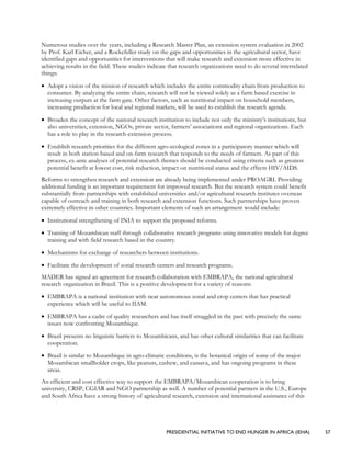 PRESIDENTIAL INITIATIVE TO END HUNGER IN AFRICA (IEHA) 57
Numerous studies over the years, including a Research Master Plan, an extension system evaluation in 2002
by Prof. Karl Eicher, and a Rockefeller study on the gaps and opportunities in the agricultural sector, have
identified gaps and opportunities for interventions that will make research and extension more effective in
achieving results in the field. These studies indicate that research organizations need to do several interrelated
things:
• Adopt a vision of the mission of research which includes the entire commodity chain from production to
consumer. By analyzing the entire chain, research will not be viewed solely as a farm based exercise in
increasing outputs at the farm gate. Other factors, such as nutritional impact on household members,
increasing production for local and regional markets, will be used to establish the research agenda.
• Broaden the concept of the national research institution to include not only the ministry’s institutions, but
also universities, extension, NGOs, private sector, farmers’ associations and regional organizations. Each
has a role to play in the research-extension process.
• Establish research priorities for the different agro-ecological zones in a participatory manner which will
result in both station-based and on-farm research that responds to the needs of farmers. As part of this
process, ex-ante analyses of potential research themes should be conducted using criteria such as greatest
potential benefit at lowest cost, risk reduction, impact on nutritional status and the effects HIV/AIDS.
Reforms to strengthen research and extension are already being implemented under PROAGRI. Providing
additional funding is an important requirement for improved research. But the research system could benefit
substantially from partnerships with established universities and/or agricultural research institutes overseas
capable of outreach and training in both research and extension functions. Such partnerships have proven
extremely effective in other countries. Important elements of such an arrangement would include:
• Institutional strengthening of INIA to support the proposed reforms.
• Training of Mozambican staff through collaborative research programs using innovative models for degree
training and with field research based in the country.
• Mechanisms for exchange of researchers between institutions.
• Facilitate the development of zonal research centers and research programs.
MADER has signed an agreement for research collaboration with EMBRAPA, the national agricultural
research organization in Brazil. This is a positive development for a variety of reasons:
• EMBRAPA is a national institution with near autonomous zonal and crop centers that has practical
experience which will be useful to IIAM.
• EMBRAPA has a cadre of quality researchers and has itself struggled in the past with precisely the same
issues now confronting Mozambique.
• Brazil presents no linguistic barriers to Mozambicans, and has other cultural similarities that can facilitate
cooperation.
• Brazil is similar to Mozambique in agro-climatic conditions, is the botanical origin of some of the major
Mozambican smallholder crops, like peanuts, cashew, and cassava, and has ongoing programs in these
areas.
An efficient and cost effective way to support the EMBRAPA/Mozambican cooperation is to bring
university, CRSP, CGIAR and NGO partnership as well. A number of potential partners in the U.S., Europe
and South Africa have a strong history of agricultural research, extension and international assistance of this
 