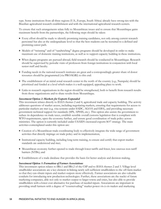 58 PRESIDENTIAL INITIATIVE TO END HUNGER IN AFRICA (IEHA)
type. Some institutions from all three regions (U.S., Europe, South Africa) already have strong ties with the
Brazilian agricultural research establishment and with the international agricultural research centers.
To ensure that such arrangements relate fully to Mozambican issues and to ensure that Mozambique gains
maximum benefit from the partnerships, the following steps should be taken:
• Every effort should be made to identify promising training candidates, not only among current research
personnel but also at the undergraduate level so that the best students can be recruited to a defined and
promising career path.
• Models of “twinning” and of “sandwiching” degree programs should be developed in order to make
maximum use of domestic training institutions, as well as to support capacity building in these institutions.
• When degree programs are pursued abroad, field research should be conducted in Mozambique. Research
should be supervised by periodic visits of professors from foreign institutions in conjunction with local
senior staff and faculty.
• Funding needs in the national research institutes are great and a correspondingly greater share of donor
resources should be programmed (via PROAGRI) to this end.
• The establishment of an initial zonal research center in the north of the country (e.g., Nampula) should be
prioritized and funded at a level which makes it a well-equipped, appealing place to work.
• Links to research organizations in the region should be strengthened, both to benefit from research results
from those organizations and to share results from Mozambique.
Investment Option 2: Markets for Exports Expanded
This investment relates directly to IEHA themes 2 and 4, agricultural trade and capacity building. The activity
addresses questions of market access, including negotiating markets, ensuring that requirements for access to
particular markets are met (e.g. visa systems under SADC, AGOA and EBA), and providing necessary
government technical support for standards (SPS, APHIS, etc.). This option also assists the government to
reduce its dependence on trade taxes, establish sensible overall customs legislation that is compliant with
WTO requirements, open the economy further, and ensure good coordination of trade policy across
ministries. The option is currently included under USAID’s increased exports SO7 strategy. The main
activities contemplated under this option are:
• Creation of a Mozambican trade coordinating body to effectively integrate the wide range of government
activities that directly impinge on trade policy and its implementation;
• Institutional capacity building, including long-term training, to ensure and certify that export market
standards are understood and met;
• Mozambican economy further opened to trade through lower tariffs and fewer, less onerous non-tariff
barriers (NTBs); and
• Establishment of a trade database that provides the basis for better analysis and decision-making.
Investment Option 3: Formation of Farmer Associations
This investment option relates to IR6.1 and IR6.2 of the CSP and to IEHA themes 2 and 3. Village level
smallholder associations are a key element in linking newly self-sufficient smallholders to the off-farm market
so that they can obtain inputs and market outputs more effectively. Farmer associations are also valuable
conduits for introducing new production technologies. Further, these associations are the nuclei of future
marketing companies, able not only to market output to larger towns and cities, but also able to provide
smallholders with a lower cost alternative for purchase of needed inputs. Associations are important in
providing small farmers with a degree of “countervailing” market power vis-à-vis traders and marketing
 