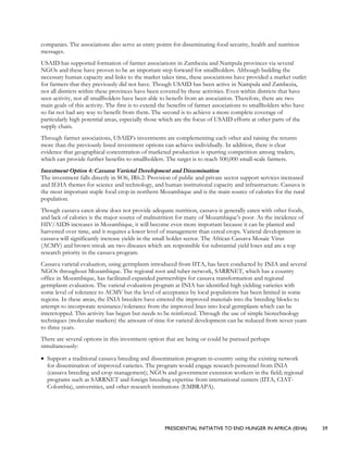 PRESIDENTIAL INITIATIVE TO END HUNGER IN AFRICA (IEHA) 59
companies. The associations also serve as entry points for disseminating food security, health and nutrition
messages.
USAID has supported formation of farmer associations in Zambezia and Nampula provinces via several
NGOs and these have proven to be an important step forward for smallholders. Although building the
necessary human capacity and links to the market takes time, these associations have provided a market outlet
for farmers that they previously did not have. Though USAID has been active in Nampula and Zambezia,
not all districts within these provinces have been covered by these activities. Even within districts that have
seen activity, not all smallholders have been able to benefit from an association. Therefore, there are two
main goals of this activity. The first is to extend the benefits of farmer associations to smallholders who have
so far not had any way to benefit from them. The second is to achieve a more complete coverage of
particularly high potential areas, especially those which are the focus of USAID efforts at other parts of the
supply chain.
Through farmer associations, USAID’s investments are complementing each other and raising the returns
more than the previously listed investment options can achieve individually. In addition, there is clear
evidence that geographical concentration of marketed production is spurring competition among traders,
which can provide further benefits to smallholders. The target is to reach 500,000 small-scale farmers.
Investment Option 4: Cassava Varietal Development and Dissemination
The investment falls directly in SO6, IR6.2: Provision of public and private sector support services increased
and IEHA themes for science and technology, and human institutional capacity and infrastructure. Cassava is
the most important staple food crop in northern Mozambique and is the main source of calories for the rural
population.
Though cassava eaten alone does not provide adequate nutrition, cassava is generally eaten with other foods,
and lack of calories is the major source of malnutrition for many of Mozambique’s poor. As the incidence of
HIV/AIDS increases in Mozambique, it will become even more important because it can be planted and
harvested over time, and it requires a lower level of management than cereal crops. Varietal development in
cassava will significantly increase yields in the small holder sector. The African Cassava Mosaic Virus
(ACMV) and brown streak are two diseases which are responsible for substantial yield loses and are a top
research priority in the cassava program.
Cassava varietal evaluation, using germplasm introduced from IITA, has been conducted by INIA and several
NGOs throughout Mozambique. The regional root and tuber network, SARRNET, which has a country
office in Mozambique, has facilitated expanded partnerships for cassava transformation and regional
germplasm evaluation. The varietal evaluation program at INIA has identified high yielding varieties with
some level of tolerance to ACMV but the level of acceptance by local populations has been limited in some
regions. In these areas, the INIA breeders have entered the improved materials into the breeding blocks to
attempt to incorporate resistance/tolerance from the improved lines into local germplasm which can be
intercropped. This activity has begun but needs to be reinforced. Through the use of simple biotechnology
techniques (molecular markers) the amount of time for varietal development can be reduced from seven years
to three years.
There are several options in this investment option that are being or could be pursued perhaps
simultaneously:
• Support a traditional cassava breeding and dissemination program in-country using the existing network
for dissemination of improved varieties. The program would engage research personnel from INIA
(cassava breeding and crop management); NGOs and government extension workers in the field; regional
programs such as SARRNET and foreign breeding expertise from international centers (IITA, CIAT-
Colombia), universities, and other research institutions (EMBRAPA).
 