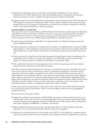 60 PRESIDENTIAL INITIATIVE TO END HUNGER IN AFRICA (IEHA)
• Support the establishment of tissue culture lab at the Nampula Zonal Research Center and the
rehabilitation of the INIA-Maputo tissue culture lab including purchase of equipment and training of
laboratory personnel in order to multiply clean plant materials for distribution nationally.
• Support a program of research collaboration and training for research personnel with CIAT-Colombia and
IITA-Nigeria to incorporate the marker for ACMV, which is already available, into the cassava breeding
program and to ensure participation of Mozambican researchers into the project to identify the molecular
marker for the Brown Streak Disease which is in progress.
Investment Option 5: Cashew Nuts
The investment option covers both IR6.1 and IR6.2. Research and extension in cashew production fall clearly
under IR6.1 as well as the first theme of IEHA. Assistance to processing and marketing falls under IR2 as
well as IEHA’s second theme. Cashew production, processing and marketing has the potential to have
enormous impact on the incomes of Mozambican smallholders for a number of reasons:
• Cashew is the most important smallholder cash crop particularly in the high potential agricultural areas
where USAID has focused.
• Cashew cultivation is well known and understood by the millions of smallholders who constitute USAID’s
target population. This knowledge accumulated over time constitutes important human capital. Other cash
crops starting “from scratch” require sustained effort at familiarization and extension which cashew does
not.
• There is potential for significant yield increases through technological improvements and replanting. Any
small improvement in cashew technology will, if spread over several million growers, provide a large
impact. No other crop apart from staple foods and legumes can equal this impact
• The world market for cashews has been growing at a rate of about 10 percent per year for a sustained
period. Projections are that this trend is likely to continue.
Any effort to increase cashew production must intervene at several points along the commodity value chain.
Given the fact that the needs are well known, a relatively straightforward application of resources can be
expected to yield returns within a reasonable amount of time. To increase production, the main goal of a
varietal improvement component would be to unite three main characteristics in one clone that is adapted to
local conditions: resistance to the important diseases afflicting cashew in Mozambique (principally oidium),
higher yield, and larger nuts. In conjunction with this, improved management practices (IPM, orchard renewal
techniques) must be evaluated. Tanzania, another major cashew producing country in the region, is also
conducting research in cashew so strengthening regional links could be valuable.
Cashew processing is the second point of intervention in the commodity chain. Small scale processing has
been tested in pilot areas by TechnoServe. There is a need for rolling out this activity in a geographically
coordinated manner.
The interventions in this option include:
• Support for a cashew research program in INIA (IIAM). The cashew research program has been moved
from INCAJU to INIA. The breeder is now based in Nampula. This intervention would provide training
in cashew breeding and management techniques for INIA personnel. This could be done in collaboration
with cashew programs at EMBRAPA, in Australia or in Tanzania.
• Support additional entrepreneurial assistance through TechnoServe or similar companies, which have
experience in the creation of technologically efficient cashew processing plants.
• Support a loan guarantee fund such as that already run by INCAJU. In this approach, a guarantee fund is
used to back loans for small scale processing plants. Interest proceeds from the capital amount in the fund
 