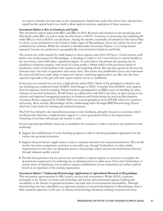 PRESIDENTIAL INITIATIVE TO END HUNGER IN AFRICA (IEHA) 61
are used to subsidize the loan rates to the entrepreneurs. Initial loans under this scheme have already been
repaid but the capital fund is too small to allow rapid or extensive replication of these successes.
Investment Option 6: Rice in Zambezia and Sofala
This investment option spans both IR6.1 and IR6.2 in SO6. Research and extension in rice-producing areas
falls clearly under IR6.1 as well as under the first theme of IEHA. Assistance to processing and marketing fall
under IR6.2 as well as IEHA’s second theme. Among the specific commodity investments in this Action Plan
is a focus on rice production in the Zambezi Valley region of Mozambique, where rice culture has been well
established for centuries. While rice research is included under Investment Option 1, it is being treated
separately because rice production is geographically concentrated in Zambezia and Sofala.
The current rice yields attained by small farmers in these regions varies from 900 kg to 1.2 tons/hectare, well
below even modest targets for Mozambique. A doubling of yields to 2-2.5 tons/hectare is entirely feasible in
the near future, and would make a significant impact. As noted above, the primary rice growing area in
Zambezia is relatively compact, with much of it lying within a 100km radius of the provincial capital of
Quelimane, which would facilitate both extension and marketing efforts. Rice has been grown in this area for
centuries and is the basis of agriculture and society there. This means that smallholders know and understand
the crop and will more easily adapt to improved varieties, marketing opportunities, etc. Rice has also been
exported regionally in the past and such export markets can be re-established.
In the past, rice research has not been a high priority within INIA. Much of the germplasm evaluation and
rice breeding was conducted within SEMOC with linkages to INIA. A breeder from SEMOC, with support
from the Japanese fund for training African scientists, participated in an IRRI course on breeding for stress
tolerance in rain-fed lowland rice. World Vision, in collaboration with INIA, has done on-farm testing of rice
varieties and improved management practices in Zambezia and Sofala during the previous Development
Assistance Project supported by USAID. INIA has received germplasm from INGER-Africa for evaluation
and testing. More recently, Mozambique will be collaborating with a Portugal-IRRI Biotechnology Project
which has some funds for training and technical assistance.
The FAO has initiated a rice intensification project in the Zambezia, primarily focused on extension, which
would provide important complementary support to a more generalized effort in rice improvement.
Clustering of activities will increase the returns to each.
Several important possibilities stand out as candidates for assistance in order to promote rice production and
marketing:
• Support the establishment of a rice breeding program in order to develop germplasm appropriate for the
various rice-growing ecosystems.
• Support the post harvest supply chain in order to maintain incentives for increased production. This would
involve two main components: assistance to rice mills (e.g., through TechnoServe or other similar
organizations) so that they can adequately process and package output and increase downstream demand
through adequate quality control.
• Provide loan guarantees for rice processors and traders to expand capacity as necessary to complete the
downstream requirements for marketing rice to demand centers in urban areas. Given that TechnoServe is
already active in Quelimane, this would not require establishment of new institutions, but rather could be
based on an expansion of the existing organization.
Investment Option 7: Enhancing Biotechnology Applications to Agricultural Research in Mozambique
This investment option pertains to IR6.1 policy, services and environment. Within IEHA, it pertains
principally to the themes of science and technology and human and institutional capacity building and
secondarily to the themes of agricultural markets and trade and of environmental sustainability. Although
biotechnology has been identified as an important element of research development in Mozambique, there is
little technical experience in this area. A fisheries biotechnology laboratory working on prawns has been
 