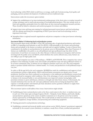 PRESIDENTIAL INITIATIVE TO END HUNGER IN AFRICA (IEHA) 63
food technology within INIA which would focus on storage, small-scale food processing, food quality and
packaging, and new product development of traditional and non-traditional crops.
Interventions under this investment option include:
• Support the establishment of an inter-institutional working group, in the short-term, to conduct research in
storage techniques and in small scale processing of local agricultural products. This may include work on
fruits and vegetables, particularly those for which there are also crop and management research activities.
These should be linked to education and nutrition programs for women and children.
• Support short term and long term training for technical personnel in post-harvest and food technology
with the ultimate goal being the strengthening of INIA’s post-harvest and food technology work in
important food crops.
• Strengthen links to regional research organizations and private companies to share post-harvest technology
information.
Investment Option 9: Enhancing local seed production systems
This investment deals mostly with IR6.1 of the CSP, increasing sales of agricultural production and touches
on IR6.2 of expanding rural industries as well. For IEHA, it falls principally in the science and technology
theme and secondarily in the themes on markets and trade and on capacity building. A series of factors have
contributed to the decline in seed production by the private sector in Mozambique. More than 90 percent of
farmers are smallholders who prefer to use self-pollinated and open-pollinated crops that allow for the
conservation of seed from one season to the other. Because of almost continuous emergency relief activities
involving both the public sector and NGOs, which distribute free seed in affected areas, many farmers are
not willing to pay for high quality seed.
Only two seed companies are active in Mozambique – SEMOC and PANNAR. These companies face serious
problems in the marketing of quality seed, and consider self-pollinated crops and open-pollinated varieties to
be of lower commercial value, as farmers are not obliged to purchase seed every year. The seed companies
prefer to produce hybrids which have a limited market. As a result, seed production of self-pollinated crops is
very low.
In order to fill the gap left by the seed companies, MADER has made the establishment and support to local
seed production systems a high priority. NGOs and local farmer associations are already active in seed
production. Seed fairs have been conducted as an alternative to the traditional seed distribution systems both
under normal and in emergency relief conditions. One of the advantages of such a network linking breeders
to farmers is the increased facility to test and disseminate new improved varieties having higher yield
potential, resistance to pests and diseases, tolerance to drought and other biotic stresses. Unfortunately, the
research institutions that own the self- and open-pollinated varieties that are being developed have little
capacity to annually produce and maintain pre-basic (breeders) seed in quantities sufficient to supply them
and the commercial seed companies.
This investment option would address these issues. Interventions might include:
• Establishing pre-basic seed production units at the three zonal centers in the short- to medium-term, one
in each one of the major agro-ecological regions (North – Nampula, Center-Manica, and South). Ideally,
seed production operations at the centers would be contracted out to the private sector but would be
closely supervised by an IIAM plant breeder. This would include an initial investment in farm machinery,
irrigation equipment, storage facilities, seed processing and conditioning equipment.
• Training personnel in seed production technology.
• Establishing a national seed network (public sector, private sector, NGOs, farmers’ associations) supported
technically by the research system (breeders) to maintain a steady flow of basic, certified and guaranteed
 
