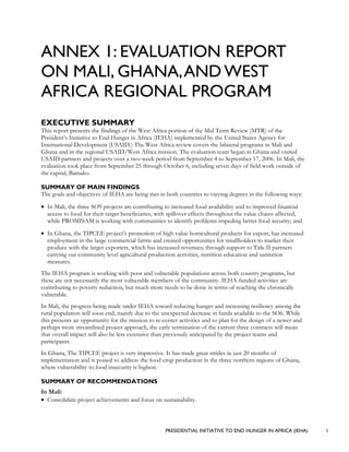 PRESIDENTIAL INITIATIVE TO END HUNGER IN AFRICA (IEHA) 1
ANNEX 1: EVALUATION REPORT
ON MALI, GHANA,AND WEST
AFRICA REGIONAL PROGRAM
EXECUTIVE SUMMARY
This report presents the findings of the West Africa portion of the Mid Term Review (MTR) of the
President’s Initiative to End Hunger in Africa (IEHA) implemented by the United States Agency for
International Development (USAID.) The West Africa review covers the bilateral programs in Mali and
Ghana and in the regional USAID/West Africa mission. The evaluation team began in Ghana and visited
USAID partners and projects over a two-week period from September 4 to September 17, 2006. In Mali, the
evaluation took place from September 25 through October 6, including seven days of field work outside of
the capital, Bamako.
SUMMARY OF MAIN FINDINGS
The goals and objectives of IEHA are being met in both countries to varying degrees in the following ways:
• In Mali, the three SO9 projects are contributing to increased food availability and to improved financial
access to food for their target beneficiaries, with spillover effects throughout the value chains affected,
while PROMISAM is working with communities to identify problems impeding better food security; and
• In Ghana, the TIPCEE project’s promotion of high value horticultural products for export, has increased
employment in the large commercial farms and created opportunities for smallholders to market their
produce with the larger exporters, which has increased revenues; through support to Title II partners
carrying out community level agricultural production activities, nutrition education and sanitation
measures.
The IEHA program is working with poor and vulnerable populations across both country programs, but
these are not necessarily the most vulnerable members of the community. IEHA-funded activities are
contributing to poverty reduction, but much more needs to be done in terms of reaching the chronically
vulnerable.
In Mali, the progress being made under IEHA toward reducing hunger and increasing resiliency among the
rural population will soon end, mainly due to the unexpected decrease in funds available to the SO6. While
this presents an opportunity for the mission to re-center activities and to plan for the design of a newer and
perhaps more streamlined project approach, the early termination of the current three contracts will mean
that overall impact will also be less extensive than previously anticipated by the project teams and
participants.
In Ghana, The TIPCEE project is very impressive. It has made great strides in just 20 months of
implementation and is poised to address the food crop production in the three northern regions of Ghana,
where vulnerability to food insecurity is highest.
SUMMARY OF RECOMMENDATIONS
In Mali:
• Consolidate project achievements and focus on sustainability.
 
