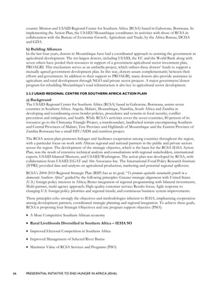 66 PRESIDENTIAL INITIATIVE TO END HUNGER IN AFRICA (IEHA)
country Mission and USAID Regional Centre for Southern Africa (RCSA) based in Gaborone, Botswana. In
implementing the Action Plan, the USAID/Mozambique coordinates its activities with those of RCSA in
collaboration with the Bureau of Economic Growth, Agriculture and Trade, by the Africa Bureau, DCHA
and GDA.
h) Building Alliances
In the last four years, donors in Mozambique have had a coordinated approach to assisting the government in
agricultural development. The ten largest donors, including USAID, the EC and the World Bank along with
seven others have pooled their resources in support of a government agricultural sector investment plan,
PROAGRI. This mechanism serves as an umbrella project, which utilizes these donors’ funds to support a
mutually agreed government development plan. In this way, donors assure complementarity between their
efforts and government. In addition to their support to PROAGRI, many donors also provide assistance in
agriculture and rural development through NGO and private sector projects. A major government/donor
program for rebuilding Mozambique’s road infrastructure is also key to agricultural sector development.
2.3.2 USAID REGIONAL CENTRE FOR SOUTHERN AFRICA ACTION PLAN
a) Background
The USAID Regional Center for Southern Africa (RCSA) based in Gaborone, Botswana, assists seven
countries in Southern Africa: Angola, Malawi, Mozambique, Namibia, South Africa and Zambia in
developing and coordinating cross-border policies, procedures and systems in food security, conflict
prevention and mitigation, and health. While RCSA’s activities cover the seven countries, 80 percent of its
resources go to the Chinyanja Triangle Project, a transboundary, landlocked terrain encompassing Southern
and Central Provinces of Malawi, Tete Province and Highlands of Mozambique and the Eastern Province of
Zambia Botswana has a small HIV/AIDS and nutrition project.
The RCSA action plan promotes linkages and facilitates cooperation among countries throughout the region,
with a particular focus on work with African regional and national partners in the public and private sectors
across the region. The development of the strategic objective, which is the basis for the RCSA IEHA Action
Plan, was the result of extensive technical analysis and consultations with regional stakeholders, international
experts, USAID bilateral Missions, and USAID/Washington. The action plan was developed by RCSA, with
collaboration from USAID/EGAT and Abt Associates Inc. The International Food Policy Research Institute
(IFPRI) provided data and analysis on agricultural production, marketing and potential regional spillovers.
RCSA’s 2004-2010 Regional Strategic Plan (RSP) has as its goal, “To promote equitable sustainable growth in a
democratic Southern Africa” guided by the following principles: Greater strategic alignment with United States
(U.S.) foreign policy interests in Africa; Better integration of regional programming with bilateral investments;
Multi-partner, multi-agency approach; High-quality customer service; Results focus; Agile response to
changing U.S. foreign policy priorities and regional trends; and continuous business system improvements.
These principles echo strongly the objectives and methodologies inherent to IEHA, emphasizing cooperation
among development partners, coordinated strategic planning and regional integration. To achieve these goals,
RCSA is proposing four Strategic Objectives and one program support objective (PSO):
• A More Competitive Southern African economy
• Rural Livelihoods Diversified in Southern Africa – IEHA SO
• Improved Electoral Competition in Southern Africa
• Improved Management of Selected River Basins
• Maximize Value of RCSA Services and Programs (PSO)
 