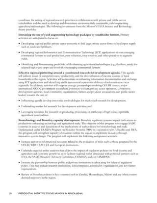 70 PRESIDENTIAL INITIATIVE TO END HUNGER IN AFRICA (IEHA)
coordinate the setting of regional research priorities in collaboration with private and public sector
stakeholders and the need to develop and disseminate environmentally sustainable, yield-augmenting
agricultural technologies. The following investments form the Mission’s IEHA Science and Technology
theme portfolio:
Increasing the use of yield-augmenting technology packages by smallholder farmers. Primary
activities are anticipated to focus on:
• Developing regional public-private sector consortia to link large private sector firms to local input supply
such as seeds and fertilizers.
• Developing regional Information and Communication Technology (ICT) applications to train emerging
commercial farmers in seed production, pest reduction, crop rotation, and other practices to augment
yields.
• Identifying and disseminating profitable yield-enhancing agricultural technologies (e.g., fertilizer, seeds) for
selected high-value crops and livestock to emerging commercial farmers.
Effective regional partnering around a coordinated research-for-development agenda. This agenda
will address issues of competitiveness, productivity, and the diversification of income sources of rural
households in the region. Activities will concentrate on enhancing information documentation and exchange
using ICT applications and identifying viable commercial options for delivery of information services
regionally. In addition, activities will support strategic partnerships involving CGIAR centers, major
international NGOs, government researchers, extension workers, private sector operators, cooperative
development agencies, local community organizations, farmer and producer associations, and public sector
leaders towards the aim of:
• Influencing agenda develop innovative methodologies for market-led research for development;
• Undertaking market-led research for development activities; and
• Leveraging resources for research on producing, processing, or marketing of high-value exportable
agricultural commodities.
Biotechnology and Biosafety capacity development. Biosafety regulatory systems impact both access to
productivity-enhancing technology and agricultural trade. The objective of this program is to engage SADC
countries in analysis and discussion of the implications of such policies for biotechnology and trade.
Implemented under USAID’s Program on Biosafety Systems (PBS) in cooperation with AfricaBio and IITA,
this program will strengthen capacity of countries within the region to implement biosafety through
innovative system design. The program will implement the following component activities:
• Increase access to informational resources related to the evaluation of risks such as those generated by the
OECD, WHO, FAO, US and European institutions.
• Undertake regional policy analyses that address the impact of regulatory policies on food security and
agriculture-led economic growth so as to facilitate regional policy discussion with potential partners such as
IITA, the SADC Biosafety Advisory Committee, COMESA, and/or FANRPAN.
• Increase the partnership between public and private institutions in advocating for balanced regulatory
policy. This may include research institutions, seed companies, commodity organizations, and key farmer
organizations.
• Review of biosafety policies in key countries such as Zambia, Mozambique, Malawi and any other country
deemed necessary in the region.
 