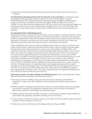 PRESIDENTIAL INITIATIVE TO END HUNGER IN AFRICA (IEHA) 71
• Conduct biotechnology training and build awareness among scientists, policy makers and consumers
(AfricaBio).
Transferring biotechnology products from the laboratory to the marketplace. Coordinated research,
partnerships and regional synergies will be developed with a host of biotech entities such as the
USAID/Washington’s The Agricultural Biotechnology Support Program (ASBP) II and PBS program,
various U.S. Universities, Monsanto, biotech labs in the region, NARS staff, ARC in South Africa,
ASARECA in East Africa and others. Implemented by IITA, the activity will develop technology linkages and
working protocols between the advanced laboratories and SADC partners. One or two GM crops will be
advanced to on-station field-testing or to farmer fields in SADC locations where biosafety guidelines are
operating.
(ii) Agricultural Trade and Marketing Systems
Improving the efficiency of agricultural trade and market systems contributes to agricultural growth by raising
competitiveness in export and domestic markets, connecting African farmers to consumers, and integrating
countries into global markets. More effective market systems will add value to products and processes, deliver
high-quality, safe products, and reduce costs for consumers. Furthermore, they will create a climate and
infrastructure that attract private and foreign investment to Africa agricultural businesses.
African smallholders often retreat to subsistence agriculture because inputs are expensive and there are few
outlets for their products. Agricultural trade within Southern Africa is limited, though cross-border, largely
informal trade has been documented between countries such as Mozambique and Malawi. Most of the
agricultural exports from Southern African countries, particularly higher-value commodities such as tobacco,
cashew nuts, and beef are shipped to European, Asian, and American markets. There is a consensus that
intra-regional trade in agricultural products could expand with streamlining of customs, trade and SPS
requirements. Long delays, burdensome paperwork requirements, and vexing informal marketing costs need
to be reduced or eliminated at major border crossings, as they serve as barriers to trade. Therefore,
developing export opportunities to other farmers in the region requires developing effective supply chains
down to the level of smallholder farmers, enabling them to meet expectations such as a quality, consistency,
and safety. The rapid expansion of supermarket chains is also changing marketing patterns and quality
standards for both fresh and packaged foods. Under IEHA, RCSA will work with regional partners such as
the SADC Food, Agriculture and Natural Resources Policy Analysis Network (FANRPAN), to improve
policy and regulatory environments and to encourage investments by private entrepreneurs. During the first
year of IEHA, the Mission will develop investments for:
Improving the quality and safety standards of smallholder produce. This activity will prioritize selected
high-value agricultural commodities and will develop activities to:
• Introduce post-harvest handling, storage, processing, preservation, marketing, and distribution
technologies to improve the safety and quality of processed products for regional and international
markets;
• Build the capacity of emerging commercial farmers, industry associations, packers, processors, packaging
manufacturers, and others in the agribusiness marketing chain to meet food safety, food quality, or
phytosanitary standards for selected high-value agricultural exports;
• Address technical, institutional, and policy constraints to meeting sanitary and phytosanitary standards for
selected high-value agricultural commodities, including pest-risk assessments.
• Assist countries to certify their production systems in accordance with internationally recognized standards
of quality assurance and process control; and
• Facilitate the activities of the Southern Africa Regional Biosafety Program (SARB)
 