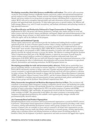 72 PRESIDENTIAL INITIATIVE TO END HUNGER IN AFRICA (IEHA)
Developing commodity chain links between smallholders and markets. This activity will concentrate
on private sector linkages between smallholder farmers, processors, traders and regional and international
growth markets for key commodities. Primary activities will include helping emerging commercial farmers
identify and access markets by involving them in outgrower schemes and linking them to processor and
traders. RCSA will work to strengthen regional market and trade information services as well as regional
producer and agricultural trade associations. To help traders gain access to growth markets, the Mission will
build strategic alliances (e.g., with US trade associations), and facilitate information and technology transfer to
high potential businesses.
Crop Diversification and Productivity Enhanced in Target Communities in Target Countries.
Implemented by IITA, the project will enhance productivity and high value market activities in roots and
tubers (cassava and sweet potato); banana and plantain; and legumes. Rapid and selected dissemination of the
highest yielding, disease resistant, on-shelf varieties from a number of research institutions worldwide, and
within the region, will be the hallmark of this program.
(iii) Human and Institutional Capacity
Human capital, infrastructure and institutions provide the fundamental building blocks needed to support
agricultural growth. In terms of human capital, Southern Africa is facing a significant loss of qualified
professionals in the fields of agricultural sciences, economics, and policy due to traditional factors such as
“brain drain” more recently compounded by HIV/AIDS. RCSA is facing that challenge in a generalized
manner through its own programs in HIV/AIDS and education, in concert with other organizations better
placed to provide the training necessary to reverse this decline. The Mission is working through the Southern
Africa Competitiveness Hub, part of the TRADE Initiative, to speed the movement of goods along the
regions existing regional transport corridors by helping governments understand trade issues and
requirements of the WTO. RCSA does see itself well situated to support the institutional infrastructure of the
region. Recognizing the effect of administrative decentralization and economic liberalization on agricultural
research, dissemination and marketing institutions, the RCSA program focuses on:
Developing partnerships for trade and investment policy advocacy. Public-private partnerships have
proven remarkably effective at advocating for reforms supportive of market-led agricultural growth. Under
IEHA, RCSA will identify activities to bring a wide array of public and private partners together to analyze
current constraints to regional agricultural development and trade and work with those partners to advocate
for policy reforms. The Mission also intends to engage with the Southern African Development Community
(SADC), the Southern African Customs Union (SACU), and the Common Market for Eastern and Southern
Africa (COMESA) to facilitate regional harmonization of major agricultural trade policies and build links
between these groups and the Southern Africa Global Competitiveness Hub.
Policy frameworks strengthened and Business Development Services in Place. This investment will
contribute to promoting market integration, creating a competitive private sector, and facilitating new public
and private partnerships. Activities will specifically prioritize key constraints to productivity and commercial
potential of major commodities. Implemented by IITA, the project proposes to partner with IFPRI,
FANRPAN, FEWSNET, MSU and Purdue, all organizations involved with the formulation of agricultural
policy strategies in SADC. The partnership would address the major constraints to increasing market
integration and agricultural productivity and establish a well-organized policy dialogue schedule with
governmental policy decision makers.
(iv) Community-Based and Producer Organizations
Strengthening private sector associations and non-governmental organizations is crucial for IEHA’s success.
Community- and producer-based organizations contribute to agricultural growth by providing a wide variety
of business, training and leadership development services and by giving a political voice to the economic
interests of farmers, who are normally too poor and too scattered to be heard. Such organizations can also
create basic linkages between small-scale farmers and businesses or research groups, creating opportunities,
adding value to producer efforts and offering businesses an efficient means of reaching producers. In
Southern Africa, the development of producer organizations and trade associations has lagged other regions
 
