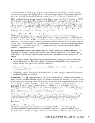 PRESIDENTIAL INITIATIVE TO END HUNGER IN AFRICA (IEHA) 73
of the continent due to the domination of state-run agricultural marketing and trade parastatals. Regional
networks are even more sparse. RCSA’s role as a regional mission is to partner with regional groups which
can in turn support trade, research and producer organizations at the national and community levels.
RCSA has identified strong, regional associations with which to work as part of IEHA, including: (a) SADC,
(b) the Southern African Regional Poverty Network (SARPN), (c) the Southern Africa Roots and Tubers
Research Network (SARRNET), (d) the Forum on Agricultural Research in Africa (FARA), (e) the Southern
African Enterprise Network (SAEN) and (f) the Global Forum on Agricultural Research (GFAR). Working
through these bodies, RCSA will use IEHA resources to build community-based organizations by drawing
them into research partnerships, working with industry associations to develop product standards, and
building the advocacy capacity of community-based organizations.
(v) Vulnerable Groups and Countries in Transition
The Southern Africa region is prone to persistent problems of food insecurity, with recurring food
emergencies over substantial areas. The main response has been to import commercial food and, to a much
lesser extent, donor food aid. RCSA’s regional strategic plan recognizes the necessity to mitigate humanitarian
emergencies while pursuing the long-term goal of increasing agricultural incomes. Using IEHA resources, the
Mission plans to develop national and regional plans to better integrate food aid and development programs.
The following two elements of the RCSA IEHA strategy are aimed at integrating vulnerable groups into
agricultural development strategies:
Disseminating low-external-input technologies and farming methods to smallholder farmers. This
investment will disseminate selected technologies to pilot vulnerable communities and conduct in-depth
impact analyses based on these pilot programs in anticipation of wider dissemination. Primary activities will
include:
• Establishing low-external-input technologies/methods of farming, using organic material and different
farming arrangements (e.g., rotational cropping; mixed farming, using livestock, trees, and crops; and
planting nitrogen-fixing legumes) for regional dissemination;
• Facilitating collaboration between farmer associations, NGOs, and for-profit firms to reduce marketing,
extension, and credit costs;
• Adapting best practices from NGO-implemented projects on natural resources management, community-
based seed and tool credit programs.
Mitigating HIV/AIDS. The consequences of HIV/AIDS on agriculture and economic activity need to be
clearly identified and addressed in the design of new programs. In production agriculture, the number of rural
households with no adults, or at least one dead, dying or incapacitated adult, has expanded many-fold during
the past decade. Treating the ill comes as a huge burden to rural populations already trying to cope with
drought, floods and civil unrest. Going forward, donors will need to try to anticipate the impact of
HIV/AIDS on implementation of projects and programs, designing interventions that have a good chance of
successful implementation despite the loss in manpower and the high social cost to rural households, which
face asset dis-investment in many countries to pay for medical care and funerals.
RCSA will work with its partners to develop and pilot approaches for mitigating the impacts of HIV/AIDS
on affected communities. Particular focus will be on helping affected communities (including child- and
elderly-headed households) access labor-saving agricultural technologies as well as information about
production techniques, plant health, markets, nutrition, and how to prevent or live positively with
HIV/AIDS.
(vi) Environmental Management
The agricultural sector cannot generate sustained income growth without careful attention to the
environmental impacts. Proper environmental management contributes to agricultural and rural sector
growth through the conservation and production of environmental goods and services that generate public
 
