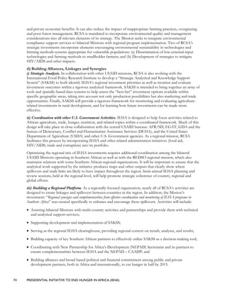74 PRESIDENTIAL INITIATIVE TO END HUNGER IN AFRICA (IEHA)
and private economic benefits. It can also reduce the impact of inappropriate farming practices, overgrazing
and poor forest management. RCSA is mandated to incorporate environmental quality and management
considerations into all relevant elements of its strategy. The Mission seeks to integrate environmental
compliance support services to bilateral Missions with regional program implementation. Two of RCSA’s
strategic investments incorporate elements encouraging environmental sustainability in technologies and
farming methods systems appropriate for vulnerable populations: (a) Dissemination of low-external-input
technologies and farming methods to smallholder farmers; and (b) Development of strategies to mitigate
HIV/AIDS and other impacts.
d) Building Alliances, Linkages and Synergies
i) Strategic Analysis. In collaboration with other USAID missions, RCSA is also working with the
International Food Policy Research Institute to develop a “Strategic Analytical and Knowledge Support
System” (SAKSS) to both identify IEHA’s regional investment priorities as well as monitor and evaluate
investment outcomes within a rigorous analytical framework. SAKSS is intended to bring together an array of
tools and spatially-based data systems to help assess the “best-bet” investment options available within
specific geographic areas, taking into account not only production possibilities but also marketing and trade
opportunities. Finally, SAKSS will provide a rigorous framework for monitoring and evaluating agriculture-
related investments in rural development, and for learning how future investments can be made more
effective.
ii) Coordination with other U.S. Government Activities. IEHA is designed to help focus activities related to
African agriculture, trade, hunger, nutrition, and related topics within a coordinated framework. Much of this
design will take place in close collaboration with the central USAID bureaus: AFR/SD, EGAT, GDA and the
bureau of Democracy, Conflict and Humanitarian Assistance Services (DCHA), and the United States
Department of Agriculture (USDA) and other U.S. Government agencies. As a regional mission, RCSA
facilitates this process by incorporating IEHA and other related administration initiatives (food aid,
HIV/AIDS, trade and corruption) into its portfolio.
Optimizing the regional mix of IEHA investments requires additional coordination among the bilateral
USAID Missions operating in Southern African as well as with the REDSO regional mission, which also
maintains relations with some Southern African regional organizations. It will be important to ensure that the
analytical work supported by the initiative produces maps and other outputs that clearly show where
spillovers and trade links are likely to have impact throughout the region. Semi-annual IEHA planning and
review sessions, held at the regional level, will help promote strategic coherence of country, regional and
global efforts.
iii) Building a Regional Platform. As a regionally-focused organization, nearly all of RCSA’s activities are
designed to create linkages and spillovers between countries in the region. In addition, the Mission’s
investment: “Regional synergies and complementarities from effective coordination and monitoring of IEHA programs in
Southern Africa” was created specifically to enhance and encourage these spillovers. Activities will include:
• Assisting bilateral Missions with multi-country activities and partnerships and provide them with technical
and analytical support services;
• Supporting development and implementation of SAKSS;
• Serving as the regional IEHA clearinghouse, providing regional context on trends, analyses, and results;
• Building capacity of key Southern African partners to effectively utilize SAKSS as a decision-making tool;
• Coordinating with New Partnership for Africa’s Development (NEPAD) Secretariat and its partners to
ensure complementarities between IEHA and the NEPAD – CAADP; and
• Building alliances and broad-based political and financial commitment among public and private
development partners, both in Africa and internationally, to cut hunger in half by 2015.
 
