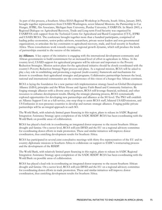 PRESIDENTIAL INITIATIVE TO END HUNGER IN AFRICA (IEHA) 75
As part of this process, a Southern Africa IEHA Regional Workshop in Pretoria, South Africa, January 2003,
brought together representatives from USAID/Washington, seven bilateral Missions, the Partnership to Cut
Hunger, IFPRI, Abt Associates, Michigan State University, Purdue University, FANRPAN. In March 2003, a
Regional Dialogue on Agricultural Recovery, Trade and Long-term Food Security was organized by
FANRPAN with support from the Technical Centre for Agricultural and Rural Cooperation (CTA), IFPRI
and USAID/RCSA. The conference brought together more than a hundred participants, comprised of
leading policy economists, senior policy advisors, researchers, private sector leaders and non-governmental
organizations, to articulate the key constraints to agricultural recovery, trade, and food security in Southern
Africa. These consultations work towards creating a regional growth dynamic, which will produce the kinds
of partnerships essential to the success of the initiative.
iv) Alliances. A key aspect of the initiative is engaging with the international development community and
African governments to build commitment for an increased level of effort in agriculture in Africa. At the
country level, USAID support for agricultural programs will be relevant and important to the Poverty
Reduction Strategies. Mission action plans for the agricultural initiative should be closely coordinated with the
country’s Poverty Reduction Strategy Paper process and plans. As a regional mission, RCSA will be asked to
play a key role in establishing and promoting a regional (multi-country) framework and mechanisms for
donors to coordinate their agricultural strategies and programs. Collaborative partnerships between the local,
national and international communities are the cornerstones of this vision of a hunger-free African continent.
RCSA is laying the foundation for a new partner-rich implementation strategy based on Global Development
Alliance (GDA) principles and the White House and Agency Faith-Based and Community Initiatives. By
forging strategic alliances with a diverse array of partners, RCSA will leverage financial, technical, and other
resources to enhance development results. During the strategic planning process, RCSA systematically
explored opportunities for developing new partnerships and alliances at the SO level. The PSO will establish
an Alliance Support Unit as a full-service, one-stop shop to assist RCSA staff, bilateral USAID missions, and
US Embassies in non-presence countries to develop and nurture strategic alliances. Forging public-private
partnerships will be an integral approach in each SO.
The World Bank, with relatively limited grant financing in this region, plans to release its SADC Regional
Integration Assistance Strategy upon completion of the SADC RISDP. RCSA has been coordinating with the
World Bank on possible areas of collaboration.
RCSA has played a lead role in coordinating an integrated donor response to the recent Southern African
drought and famine. On a sector level, RCSA will join DFID and the EU on a regional advisory committee
for coordinating donor efforts in trade promotion. These and similar initiatives will improve donor
coordination, thus enriching development results for Southern Africa.
RCSA has participated in several joint consultative meetings with thirty-five representatives of the EU and its
country diplomatic missions in Southern Africa to collaborate on support to SADC’s restructuring process
and the development of the RISDP.
The World Bank, with relatively limited grant financing in this region, plans to release its SADC Regional
Integration Assistance Strategy upon completion of the SADC RISDP. RCSA has been coordinating with the
World Bank on possible areas of collaboration.
RCSA has played a lead role in coordinating an integrated donor response to the recent Southern African
drought and famine. On a sector level, RCSA will join DFID and the EU on a regional advisory committee
for coordinating donor efforts in trade promotion. These and similar initiatives will improve donor
coordination, thus enriching development results for Southern Africa.
 