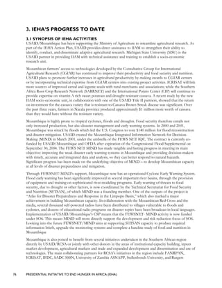 76 PRESIDENTIAL INITIATIVE TO END HUNGER IN AFRICA (IEHA)
3. IEHA’S PROGRESS TO DATE
3.1 SYNOPSIS OF IEHA ACTIVITIES
USAID/Mozambique has been supporting the Ministry of Agriculture to streamline agricultural research. As
part of the IEHA Action Plan, USAID provides direct assistance to IIAM to strengthen their ability to
identify, conduct, and disseminate adaptive agricultural research. Michigan State University (MSU) is the
USAID partner in providing IIAM with technical assistance and training to establish a socio-economic
research unit.
Mozambican farmers’ access to technologies developed by the Consultative Group for International
Agricultural Research (CGIAR) has continued to improve their productivity and food security and nutrition.
USAID plans to promote further increases in agricultural productivity by making awards to CGIAR centers
or by incorporating technical expertise from CGIAR centers into existing project activities. ICRISAT will link
more sources of improved cereal and legume seeds with rural merchants and associations; while the Southern
Africa Root Crop Research Network (SARRNET) and the International Potato Center (CIP) will continue to
provide expertise on vitamin A rich sweet potatoes and drought resistant cassava. A recent study by the new
IIAM socio-economic unit, in collaboration with one of the USAID Title II partners, showed that the return
on investment for the cassava variety that is resistant to Cassava Brown Streak disease was significant. Over
the past three years, farmers in Nacala province produced approximately $1 million more worth of cassava
than they would have without the resistant variety.
Mozambique is highly prone to tropical cyclones, floods and droughts. Food security therefore entails not
only increased production, but also disaster management and early warning systems. In 2000 and 2001,
Mozambique was struck by floods which led the U.S. Congress to vote $140 million for flood reconstruction
and disaster mitigation. USAID created the Mozambique Integrated Information Network for Decision-
Making (MIND) in March 2001, under the umbrella of the FEWS NET IQC. The contract is currently co-
funded by USAID/Mozambique and OFDA after expiration of the Congressional Flood Supplemental on
September 30, 2004. The FEWS NET MIND has made tangible and lasting progress in meeting its main
objective: improving the weak disaster early warning systems in Mozambique and providing decision-makers
with timely, accurate and integrated data and analysis, so they can better respond to natural hazards.
Significant progress has been made on the underlying objective of MIND – to develop Mozambican capacity
at all levels of disaster preparedness and mitigation.
Through FEWSNET-MIND’s support, Mozambique now has an operational Cyclone Early Warning System.
Flood early warning has been significantly improved in several important river basins, through the provision
of equipment and training on sophisticated river modeling programs. Early warning of threats to food
security, due to drought or other factors, is now coordinated by the Technical Secretariat for Food Security
and Nutrition (SETSAN), of which MIND was a founding member. One of the outputs of the project is
“Atlas for Disaster Preparedness and Response in the Limpopo Basin,” which also marked a major
achievement in building Mozambican capacity. In collaboration with the Mozambican Red Cross and the
media, several thousand self-powered radios have been distributed to villages vulnerable to floods and
cyclones, and dozens of educational radio programs on disaster topics have been broadcast in local languages.
Implementation of USAID/Mozambique’s CSP means that the FEWSNET- MIND activity is now funded
under SO6. This means MIND will more directly support the development and risk reduction focus of SO6.
Looking into the future FEWSNET/MIND aims at supporting SETSAN capacity to produce required
information briefs, upgrade the monitoring systems and complete a baseline study of food and nutrition in
Mozambique
Mozambique is also poised to benefit from several initiatives undertaken in the Southern African region
directly by USAID/RCSA or jointly with other donors in the areas of institutional capacity building, inputs
market development, agricultural markets and trade and expanded development and dissemination and use of
technologies. The main collaborating partners for RCSA’s initiatives in the region include FANRPAN,
ICRISAT, IFDC, SADC SSSN, University of Zambia ASNAPP, Stellenbosch University, and Rutgers
 