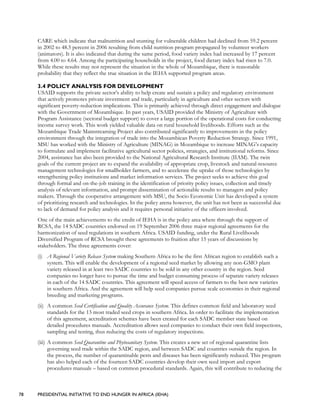 78 PRESIDENTIAL INITIATIVE TO END HUNGER IN AFRICA (IEHA)
CARE which indicate that malnutrition and stunting for vulnerable children had declined from 59.2 percent
in 2002 to 48.5 percent in 2006 resulting from child nutrition program propagated by volunteer workers
(animators). It is also indicated that during the same period, food variety index had increased by 17 percent
from 4.00 to 4.64. Among the participating households in the project, food dietary index had risen to 7.0.
While these results may not represent the situation in the whole of Mozambique, there is reasonable
probability that they reflect the true situation in the IEHA supported program areas.
3.4 POLICY ANALYSIS FOR DEVELOPMENT
USAID supports the private sector’s ability to help create and sustain a policy and regulatory environment
that actively promotes private investment and trade, particularly in agriculture and other sectors with
significant poverty-reduction implications. This is primarily achieved through direct engagement and dialogue
with the Government of Mozambique. In past years, USAID provided the Ministry of Agriculture with
Program Assistance (sectoral budget support) to cover a large portion of the operational costs for conducting
income survey work. This work yielded valuable data on rural household livelihoods. Efforts such as the
Mozambique Trade Mainstreaming Project also contributed significantly to improvements in the policy
environment through the integration of trade into the Mozambican Poverty Reduction Strategy. Since 1991,
MSU has worked with the Ministry of Agriculture (MINAG) in Mozambique to increase MINAG’s capacity
to formulate and implement facilitative agricultural sector policies, strategies, and institutional reforms. Since
2004, assistance has also been provided to the National Agricultural Research Institute (IIAM). The twin
goals of the current project are to expand the availability of appropriate crop, livestock and natural-resource
management technologies for smallholder farmers, and to accelerate the uptake of those technologies by
strengthening policy institutions and market information services. The project seeks to achieve this goal
through formal and on-the-job training in the identification of priority policy issues, collection and timely
analysis of relevant information, and prompt dissemination of actionable results to managers and policy
makers. Through the cooperative arrangement with MSU, the Socio Economic Unit has developed a system
of prioritizing research and technologies. In the policy arena however, the unit has not been as successful due
to lack of demand for policy analysis and it requires personal initiative of the officers involved.
One of the main achievements to the credit of IEHA is in the policy area where through the support of
RCSA, the 14 SADC countries endorsed on 19 September 2006 three major regional agreements for the
harmonization of seed regulations in southern Africa. USAID funding, under the Rural Livelihoods
Diversified Program of RCSA brought these agreements to fruition after 15 years of discussions by
stakeholders. The three agreements cover:
(i) A Regional Variety Release System making Southern Africa to be the first African region to establish such a
system. This will enable the development of a regional seed market by allowing any non-GMO plant
variety released in at least two SADC countries to be sold in any other country in the region. Seed
companies no longer have to pursue the time and budget consuming process of separate variety releases
in each of the 14 SADC countries. This agreement will speed access of farmers to the best new varieties
in southern Africa. And the agreement will help seed companies pursue scale economies in their regional
breeding and marketing programs.
(ii) A common Seed Certification and Quality Assurance System. This defines common field and laboratory seed
standards for the 13 most traded seed crops in southern Africa. In order to facilitate the implementation
of this agreement, accreditation schemes have been created for each SADC member state based on
detailed procedures manuals. Accreditation allows seed companies to conduct their own field inspections,
sampling and testing, thus reducing the costs of regulatory inspections.
(iii) A common Seed Quarantine and Phytosanitary System. This creates a new set of regional quarantine lists
governing seed trade within the SADC region, and between SADC and countries outside the region. In
the process, the number of quarantinable pests and diseases has been significantly reduced. This program
has also helped each of the fourteen SADC countries develop their own seed import and export
procedures manuals – based on common procedural standards. Again, this will contribute to reducing the
 