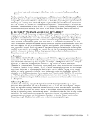 PRESIDENTIAL INITIATIVE TO END HUNGER IN AFRICA (IEHA) 79
costs of seed trade, while minimizing the risks of trans-border movement of seed transmitted crop
diseases.
Another policy issue that received concurrence concern establishing a common legislation governing Plant
Breeder’s Rights in all SADC countries. The legislation would promote greater investment in crop breeding
and speed the development and trade of better varieties. A draft of the proposed regional agreement for the
Protection of New Varieties of Plants in the SADC Region, was presented to agriculture Permanent Secretaries of
the SADC countries as a basis for each country’s national legislation. A complementary USAID project, the
Sustainable Commercialization of Seeds in Africa (SCOSA) program is facilitating the establishment of similar
harmonization agreements across the three regions of sub-Saharan Africa (West, Eastern and Southern).
3.5 COMMODITY PROGRAMS: VALUE CHAIN DEVELOPMENT
The approach of USAID Mozambique in implementing CSP has largely followed concessioning of areas to a
single partner or a group of partners led by a Chief of Party. The designation of areas has been on basis of
geographical-cum-administrative zones. This means that the implementing partner(s) takes charge of entire
value chain of the crops being promoted in his area of concession irrespective of technical competence.
Under the OPIN results reporting system, there are as many as 14 commodities excluding dairy and meat.
Under the investment options however there are three commodity programs in Mozambique for cassava, rice
and cashew. Despite this lack of specialization there have been impressive gains all along the value chain for
most commodities in nearly all concession areas. While this may be due to the fact that the production base
on which project activities are operated is very low, it is also true that the program activities are contributing
positively to increase in production. Without the program activities, production of all commodities in
Mozambique would surely be much less than at present.
a) Productivity
Under IEHA in FY 2005, USAID provided approximately $900,000 to support the agricultural productivity
components of six P.L. 480 Title II food security programs. Several new productivity-enhancing technologies
were introduced to farmers through these programs. For example, USAID partners introduced a variety of
pigeon pea, ICEAP 00040, developed by the Institute for Crop Research in the Semi-Arid Tropics
(ICRISAT). ICEAP 00040 is the early maturing, higher yielding white variety preferred by the Indian market.
A company in Zambezia Province installed a factory to process the pigeon peas into dhal and also to export
unprocessed pigeon peas to Indian processing plants between harvests in India. The new variety, coupled
with the new market opportunity, resulted in a surge in pigeon pea production. Smallholders within a 100-
mile radius of the dhal factory increased their production from 94 metric tons in FY 2004 to 868 metric tons
in FY 2005, in spite of the persistent drought conditions in many parts of the country. This increase in
production resulted in income gains for both producers and processors over what would have been expected
in a drought-year.
b) Technology Adoption
One factor that is hindering rapid growth of production is lack of appropriate technology to expand
production. Most agriculture is rain-fed, yet Mozambique has a lot of land that can be irrigated. Tilling the
land is also dependent on family labor which makes it difficult to till more than 2 hectares at any one time.
The fact that there are is hardly any livestock activity in Mozambique, means that animal traction for tilling
the land or transporting produce is to market will require a long time to develop. But there are other on-farm
technologies that considerably improve production such as intercropping, crop rotation, integrated pest
management, compost manure and simple irrigation. Experience by Save the Children has shown that
Mozambican people if facilitated can quickly adopt productivity enhancing technologies.
 