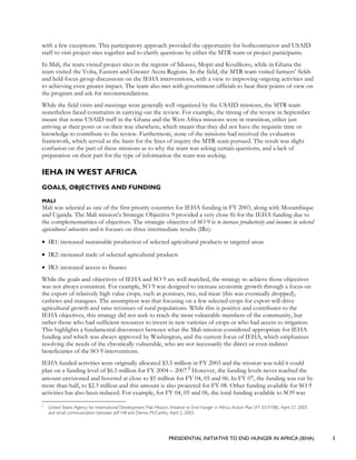 PRESIDENTIAL INITIATIVE TO END HUNGER IN AFRICA (IEHA) 3
with a few exceptions. This participatory approach provided the opportunity for bothcontractor and USAID
staff to visit project sites together and to clarify questions by either the MTR team or project participants.
In Mali, the team visited project sites in the regions of Sikasso, Mopti and Koulikoro, while in Ghana the
team visited the Volta, Eastern and Greater Accra Regions. In the field, the MTR team visited farmers’ fields
and held focus group discussions on the IEHA interventions, with a view to improving ongoing activities and
to achieving even greater impact. The team also met with government officials to hear their points of view on
the program and ask for recommendations.
While the field visits and meetings were generally well organized by the USAID missions, the MTR team
nonetheless faced constraints in carrying out the review. For example, the timing of the review in September
meant that some USAID staff in the Ghana and the West Africa missions were in transition, either just
arriving at their posts or on their way elsewhere, which meant that they did not have the requisite time or
knowledge to contribute to the review. Furthermore, none of the missions had received the evaluation
framework, which served as the basis for the lines of inquiry the MTR team pursued. The result was slight
confusion on the part of these missions as to why the team was asking certain questions, and a lack of
preparation on their part for the type of information the team was seeking.
IEHA IN WEST AFRICA
GOALS, OBJECTIVES AND FUNDING
MALI
Mali was selected as one of the first priority countries for IEHA funding in FY 2003, along with Mozambique
and Uganda. The Mali mission’s Strategic Objective 9 provided a very close fit for the IEHA funding due to
the complementarities of objectives. The strategic objective of SO 9 is to increase productivity and incomes in selected
agricultural subsectors and it focuses on three intermediate results (IRs):
• IR1: increased sustainable production of selected agricultural products in targeted areas
• IR2: increased trade of selected agricultural products
• IR3: increased access to finance
While the goals and objectives of IEHA and SO 9 are well matched, the strategy to achieve those objectives
was not always consistent. For example, SO 9 was designed to increase economic growth through a focus on
the export of relatively high value crops, such as potatoes, rice, red meat (this was eventually dropped),
cashews and mangoes. The assumption was that focusing on a few selected crops for export will drive
agricultural growth and raise revenues of rural populations. While this is positive and contributes to the
IEHA objectives, this strategy did not seek to reach the most vulnerable members of the community, but
rather those who had sufficient resources to invest in new varieties of crops or who had access to irrigation.
This highlights a fundamental disconnect between what the Mali mission considered appropriate for IEHA
funding and which was always approved by Washington, and the current focus of IEHA, which emphasizes
resolving the needs of the chronically vulnerable, who are not necessarily the direct or even indirect
beneficiaries of the SO 9 interventions.
IEHA funded activities were originally allocated $3.5 million in FY 2003 and the mission was told it could
plan on a funding level of $6.5 million for FY 2004 – 2007.2
However, the funding levels never reached the
amount envisioned and hovered at close to $5 million for FY 04, 05 and 06. In FY 07, the funding was cut by
more than half, to $2.3 million and this amount is also projected for FY 08. Other funding available for SO 9
activities has also been reduced. For example, for FY 04, 05 and 06, the total funding available to SO9 was
2
United States Agency for International Development Mali Mission, Initiative to End Hunger in Africa, Action Plan (FY 03-FY08), April 27, 2003
and email communication between Jeff Hill and Dennis McCarthy, April 2, 2003.
 