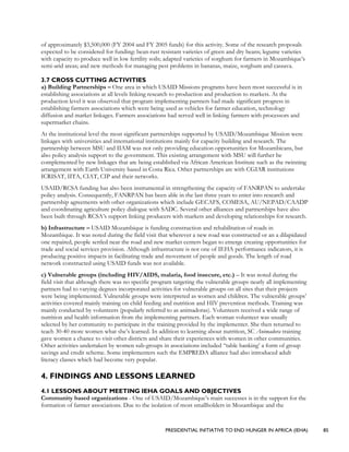 PRESIDENTIAL INITIATIVE TO END HUNGER IN AFRICA (IEHA) 85
of approximately $3,500,000 (FY 2004 and FY 2005 funds) for this activity. Some of the research proposals
expected to be considered for funding: bean-rust resistant varieties of green and dry beans; legume varieties
with capacity to produce well in low fertility soils; adapted varieties of sorghum for farmers in Mozambique’s
semi-arid areas; and new methods for managing pest problems in bananas, maize, sorghum and cassava.
3.7 CROSS CUTTING ACTIVITIES
a) Building Partnerships – One area in which USAID Missions programs have been most successful is in
establishing associations at all levels linking research to production and production to markets. At the
production level it was observed that program implementing partners had made significant progress in
establishing farmers associations which were being used as vehicles for farmer education, technology
diffusion and market linkages. Farmers associations had served well in linking farmers with processors and
supermarket chains.
At the institutional level the most significant partnerships supported by USAID/Mozambique Mission were
linkages with universities and international institutions mainly for capacity building and research. The
partnership between MSU and IIAM was not only providing education opportunities for Mozambicans, but
also policy analysis support to the government. This existing arrangement with MSU will further be
complemented by new linkages that are being established via African American Institute such as the twinning
arrangement with Earth University based in Costa Rica. Other partnerships are with CGIAR institutions
ICRISAT, IITA, CIAT, CIP and their networks.
USAID/RCSA funding has also been instrumental in strengthening the capacity of FANRPAN to undertake
policy analysis. Consequently, FANRPAN has been able in the last three years to enter into research and
partnership agreements with other organizations which include GECAFS, COMESA, AU/NEPAD/CAADP
and coordinating agriculture policy dialogue with SADC. Several other alliances and partnerships have also
been built through RCSA’s support linking producers with markets and developing relationships for research.
b) Infrastructure – USAID Mozambique is funding construction and rehabilitation of roads in
Mozambique. It was noted during the field visit that wherever a new road was constructed or an a dilapidated
one repaired, people settled near the road and new market centers began to emerge creating opportunities for
trade and social services provision. Although infrastructure is not one of IEHA performance indicators, it is
producing positive impacts in facilitating trade and movement of people and goods. The length of road
network constructed using USAID funds was not available.
c) Vulnerable groups (including HIV/AIDS, malaria, food insecure, etc.) – It was noted during the
field visit that although there was no specific program targeting the vulnerable groups nearly all implementing
partners had to varying degrees incorporated activities for vulnerable groups on all sites that their projects
were being implemented. Vulnerable groups were interpreted as women and children. The vulnerable groups’
activities covered mainly training on child feeding and nutrition and HIV prevention methods. Training was
mainly conducted by volunteers (popularly referred to as animadoras). Volunteers received a wide range of
nutrition and health information from the implementing partners. Each woman volunteer was usually
selected by her community to participate in the training provided by the implementer. She then returned to
teach 30-40 more women what she’s learned. In addition to learning about nutrition, SC Animadora training
gave women a chance to visit other districts and share their experiences with women in other communities.
Other activities undertaken by women sub-groups in associations included “table banking’ a form of group
savings and credit scheme. Some implementers such the EMPREDA alliance had also introduced adult
literacy classes which had become very popular.
4. FINDINGS AND LESSONS LEARNED
4.1 LESSONS ABOUT MEETING IEHA GOALS AND OBJECTIVES
Community based organizations - One of USAID/Mozambique’s main successes is in the support for the
formation of farmer associations. Due to the isolation of most smallholders in Mozambique and the
 