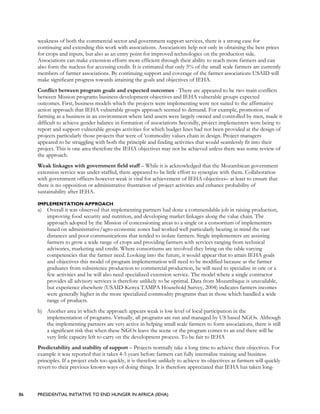 86 PRESIDENTIAL INITIATIVE TO END HUNGER IN AFRICA (IEHA)
weakness of both the commercial sector and government support services, there is a strong case for
continuing and extending this work with associations. Associations help not only in obtaining the best prices
for crops and inputs, but also as an entry point for improved technologies on the production side.
Associations can make extension efforts more efficient through their ability to reach more farmers and can
also form the nucleus for accessing credit. It is estimated that only 5% of the small scale farmers are currently
members of farmer associations. By continuing support and coverage of the farmer associations USAID will
make significant progress towards attaining the goals and objectives of IEHA.
Conflict between program goals and expected outcomes - There are appeared to be two main conflicts
between Mission programs business development objectives and IEHA vulnerable groups expected
outcomes. First, business models which the projects were implementing were not suited to the affirmative
action approach that IEHA vulnerable groups approach seemed to demand. For example, promotion of
farming as a business in an environment where land assets were largely owned and controlled by men, made it
difficult to achieve gender balance in formation of associations Secondly, project implementers were being to
report and support vulnerable groups activities for which budget lines had not been provided at the design of
projects particularly those projects that were of ‘commodity values chain in design. Project managers
appeared to be struggling with both the principle and finding activities that would seamlessly fit into their
project. This is one area therefore the IEHA objectives may not be achieved unless there was some review of
the approach.
Weak linkages with government field staff – While it is acknowledged that the Mozambican government
extension service was under-staffed, there appeared to be little effort to synergize with them. Collaboration
with government officers however weak is vital for achievement of IEHA objectives– at least to ensure that
there is no opposition or administrative frustration of project activities and enhance probability of
sustainability after IEHA.
IMPLEMENTATION APPROACH
a) Overall it was observed that implementing partners had done a commendable job in raising production,
improving food security and nutrition, and developing market linkages along the value chain. The
approach adopted by the Mission of concessioning areas to a single or a consortium of implementers
based on administrative/agro-economic zones had worked well particularly bearing in mind the vast
distances and poor communications that tended to isolate farmers. Single implementers are assisting
farmers to grow a wide range of crops and providing farmers with services ranging from technical
advisories, marketing and credit. Where consortiums are involved they bring on the table varying
competencies that the farmer need. Looking into the future, it would appear that to attain IEHA goals
and objectives this model of program implementation will need to be modified because as the farmer
graduates from subsistence production to commercial production, he will need to specialize in one or a
few activities and he will also need specialized extension service. The model where a single contractor
provides all advisory services is therefore unlikely to be optimal. Data from Mozambique is unavailable,
but experience elsewhere (USAID-Kenya TAMPA Household Survey, 2004) indicates farmers incomes
were generally higher in the more specialized commodity programs than in those which handled a wide
range of products.
b) Another area in which the approach appears weak is low level of local participation in the
implementation of programs. Virtually, all programs are run and managed by US based NGOs. Although
the implementing partners are very active in helping small scale farmers to form associations, there is still
a significant risk that when these NGOs leave the scene or the program comes to an end there will be
very little capacity left to carry on the development process. To be fair to IEHA
Predictability and stability of support – Projects normally take a long time to achieve their objectives. For
example it was reported that it takes 4-5 years before farmers can fully internalize training and business
principles. If a project ends too quickly, it is therefore unlikely to achieve its objectives as farmers will quickly
revert to their previous known ways of doing things. It is therefore appreciated that IEHA has taken long-
 