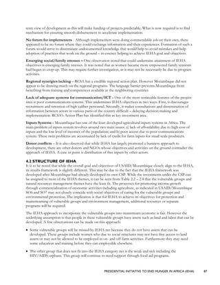 PRESIDENTIAL INITIATIVE TO END HUNGER IN AFRICA (IEHA) 87
term view of development as this will make funding of projects predictable. What is now required is to find
mechanism for ensuring smooth disbursement to accelerate implementation.
No forum for implementers - Although implementers were doing commendable job on their own, there
appeared to be no forum where they could exchange information and their experiences. Formation of such a
forum would serve to disseminate undocumented knowledge that would help to avoid mistakes and help
adoption of practices that work on the ground – in essence helping to achieve IEHA goal and objectives.
Emerging social/family stresses – One observation noted that could undermine attainment of IEHA
objectives is emerging family stresses. It was noted that as women became more empowered family tensions
had began to crop-up. This may require further investigation, as it may not be necessarily be due to program
activities.
Regional synergies lacking – RCSA has a credible regional action plan. However Mozambique did not
appear to be drawing much on the regional programs. The language barrier prevents Mozambique from
benefiting from training and competences available in the neighboring countries
Lack of adequate systems for communication/ICT - One of the most noticeable features of the project
sites is poor communications systems. This undermines IEHA objectives in two ways. First, it discourages
recruitment and retention of high caliber personnel. Secondly, it makes consultations and dissemination of
information between actors in various parts of the country difficult – delaying decision-making and
implementation. RCSA’s Action Plan has identified this as key investment area.
Inputs Systems - Mozambique has one of the least developed agricultural inputs systems in Africa. The
main problem of inputs system revolves around two main issues: a) lack of affordability due to high cost of
inputs and the low level of incomes of the population; and b) poor access due to poor communications
system. These twin problems are accentuated by lack of credit for farm inputs for small scale producers.
Donor conflicts – It is also observed that while IEHA has largely promoted a business approach to
development, there are other donors and NGOs whose objectives and activities on the ground contradict the
approach of IEHA. A case in point is distribution of free inputs by other actors.
4.2 STRUCTURE OF IEHA
It is to be noted that while the overall goal and objectives of USAID/Mozambique closely align to the IEHA,
its results framework is slightly different. This may be due to the fact that the IEHA framework was
developed after Mozambique had already developed its own CSP. While the investments under the CSP can
be assigned to most of the IEHA themes, it can be seen from Table 2.2 – 2.4 that the vulnerable groups and
natural resources management themes have the least fit. The processes for promoting income growth
through commercialization of economic activities including agriculture, as indicated in USAID/Mozambique
SO6 and SO7 may not closely coincide with social objectives of caring for the vulnerable groups and
environmental protection. The implication is that for IEHA to achieve its objectives for protection and
mainstreaming of vulnerable groups and environment management, additional resources or separate
programs will be required.
The IEHA approach to incorporate the vulnerable groups into mainstream economy is fair. However the
underlying assumption is that people in these vulnerable groups have assets such as land and labor that can be
developed. A few observations can be made on this approach:
• Some vulnerable groups will be missed by IEHA net because they do not have assets that can be
developed. These groups include women who due to social structures may not have free access to land
assets or may not be allowed to be employed in on- and off-farm activities. Furthermore they may need
some education and training before they can employable elsewhere.
• The other group that does not fit into the IEHA category net is the weak and sick including the
HIV/AIDS orphans. This group will continue to need support through food aid programs.
 