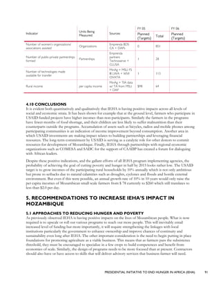 PRESIDENTIAL INITIATIVE TO END HUNGER IN AFRICA (IEHA) 91
FY 05 FY 06
Indicator
Units Being
Measured
Sources Planned
{Targets}
Total
Planned
{Targets}
Number of women’s organizations/
associations assisted
Organizations
Emprenda BDS
CA + DAPs
0 851
Number of public-private partnerships
formed
Partnerships
Emprenda
partners
Technoserve +
CLUSA
1 28
Number of technologies made
available for transfer
MinAg + MSU FS
III LWA + WVI
OVATA
1 113
Rural income per capita income
MinAg + TIA data
w/ TA from MSU
+ DAP
$98 64
4.10 CONCLUSIONS
It is evident both quantitatively and qualitatively that IEHA is having positive impacts across all levels of
social and economic strata. It has been shown for example that at the ground level, farmers who participate in
USAID funded projects have higher incomes than non-participants. Similarly the farmers in the programs
have fewer months of food shortage, and their children are less likely to suffer malnutrition than their
counterparts outside the programs. Accumulation of assets such as bicycles, radios and mobile phones among
participating communities is an indication of income improvement beyond consumption. Another area in
which USAID investments are making impact relates to building partnerships and leveraging financial
resources. The long-term commitment by USAID is serving as a catalytic role for other donors to commit
resources for development of Mozambique. Finally, IEHA through partnerships with regional economic
organizations such as COMESA and SADC for the support of CAADP has created a forum for dialoguing
with African leaders.
Despite these positive indications, and the gallant efforts of all IEHA program implementing agencies, the
probability of achieving the goal of cutting poverty and hunger in half by 2015 looks rather low. The USAID
target is to grow incomes of the participating rural households by 10% annually which is not only ambitious
but prone to setbacks due to natural calamities such as droughts, cyclones and floods and hostile external
environment. But even if this were possible, an annual growth rate of 10% in 10 years would only raise the
per capita incomes of Mozambican small scale farmers from $ 78 currently to $260 which still translates to
less than $2.0 per day.
5. RECOMMENDATIONS TO INCREASE IEHA’S IMPACT IN
MOZAMBIQUE
5.1 APPROACHES TO REDUCING HUNGER AND POVERTY
As previously observed IEHA is having positive impacts on the lives of Mozambican people. What is now
required is to upscale or roll out various programs to reach out more people. This will inevitably entail
increased level of funding but more importantly, it will require strengthening the linkages with local
institutions particularly the government to enhance ownership and improve chances of continuity and
sustainability even long after IEHA. The other important consideration is the need to begin putting in place
foundations for promoting agriculture as a viable business. This means that as farmers pass the subsistence
threshold, they must be encouraged to specialize in a few crops to build competences and benefit from
economies of scale. Similarly, the design of programs needs to be more focused than at present. Contractors
should also have or have access to skills that will deliver advisory services that business farmer will need.
 